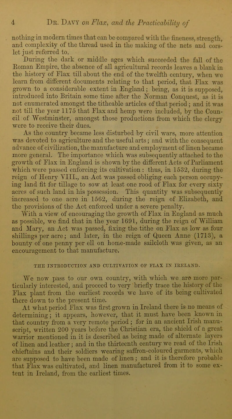 nothing in modern times that can he compared with the fineness, strength, and complexity of the thread used in the making of the nets and cors- let just referred to. During the dark or middle ages which succeeded the fall of the Roman Empire, the absence of all agricultural records leaves a blank in the history of Elax till about the end of the twelfth century, when we learn from different documents relating to that period, that Elax was grown to a considerable extent in England; being, as it is supposed, introduced into Britain some time after the Norman Conquest, as it is not enumerated amongst the titheable articles of that period ; and it was not till the year 1175 that Elax and hemp were included, by the Coun- cil of Westminster, amongst those productions from which the clergy were to receive their dues. As the country became less disturbed by civil wars, more attention was devoted to agriculture and the useful arts; and with the consequent advance of civilization, the manufacture and employment of linen became more general. The importance which was subsequently attached to the growth of Elax in England is shown by the different Acts of Parliament which were passed enforcing its cultivation : thus, in 1532, during the reign of Henry YIII., an Act was passed obliging each person occupy- ing land fit for tillage to sow at least one rood of Elax for every sixty acres of such land in his possession. This quantity was subsequently increased to one acre in 1562, during the reign of Elizabeth, and the provisions of the Act enforced under a severe penalty. With a view of encouraging the growth of Elax in England as much as possible, we find that in the year 1691, during the reign of William and Mary, an Act was passed, fixing the tithe on Elax as low as four shillings per acre; and later, in the reign of Queen Anne (1713), a bounty of one penny per ell on home-made sailcloth was given, as an encouragement to that manufacture. THE INTRODUCTION AND CULTIVATION OF FLAX IN IRELAND. We now pass to our own country, with which we are more par- ticularly interested, and proceed to very briefly trace the history of the Elax plant from the earliest records we have of its being cultivated there down to the present time. At what period Elax was first grown in Ireland there is no means of determining; it appears, however, that it must have been known in that country from a very remote period; for in an ancient Irish manu- script, written 200 years before the Christian era, the shield of a great warrior mentioned in it is described as being made of alternate layers of linen and leather; and in the thirteenth century we read ot the Irish chieftains and their soldiers wearing saffron-coloured garments, which are supposed to have been made of linen; and it is therefore probable that Elax was cultivated, and linen manufactured from it to some ex- tent in Ireland, from the earliest times.