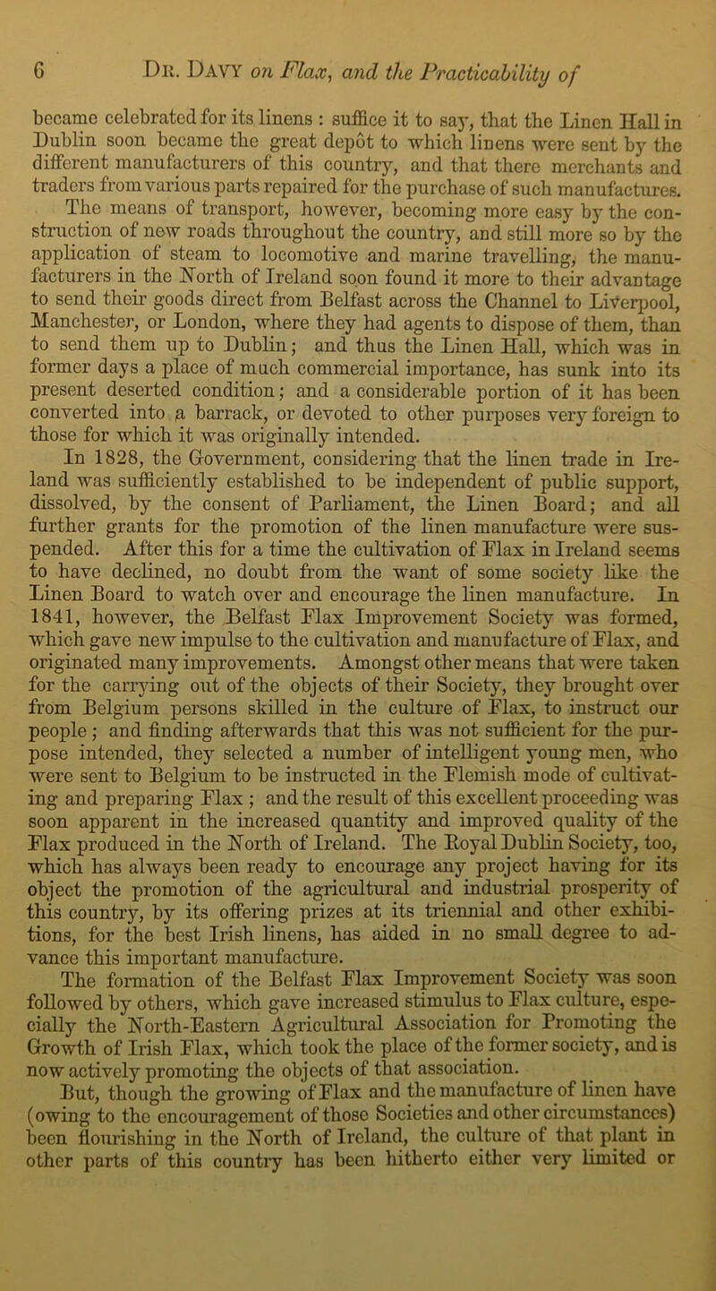 became celebrated for its linens : suffice it to say, that the Linen If all in Lublin soon became the great depot to which linens were sent by the different manufacturers of this country, and that there merchants and traders from various parts repaired for the purchase of such manufactures. The means of transport, however, becoming more easy by the con- struction of now roads throughout the country, and still more so by the application of steam to locomotive and marine travelling, the manu- facturers in the North of Ireland soon found it more to their advantage to send their goods direct from Belfast across the Channel to Liverpool, Manchester, or London, where they had agents to dispose of them, than to send them up to Lublin; and thus the Linen Hall, which was in former days a place of much commercial importance, has sunk into its present deserted condition; and a considerable portion of it has been converted into g barrack, or devoted to other purposes very foreign to those for which it was originally intended. In 1828, the Government, considering that the linen trade in Ire- land was sufficiently established to be independent of public support, dissolved, by the consent of Parliament, the Linen Board; and all further grants for the promotion of the linen manufacture were sus- pended. After this for a time the cultivation of Flax in Ireland seems to have declined, no doubt from the want of some society like the Linen Board to watch over and encourage the linen manufacture. In 1841, however, the Belfast Flax Improvement Society was formed, which gave new impulse to the cultivation and manufacture of Flax, and originated many improvements. Amongst other means that were taken for the carrying out of the objects of their Society, they brought over from Belgium persons skilled in the culture of Flax, to instruct our people ; and finding afterwards that this was not sufficient for the pur- pose intended, they selected a number of intelligent young men, who were sent to Belgium to be instructed in the Flemish mode of cultivat- ing and preparing Flax ; and the result of this excellent proceeding was soon apparent in the increased quantity and improved quality of the Flax produced in the North of Ireland. The Eoyal Lublin Society, too, which has always been ready to encourage any project having for its object the promotion of the agricultural and industrial prosperity of this country, by its offering prizes at its triennial and other exhibi- tions, for the best Irish linens, has aided in no small degree to ad- vance this important manufacture. The formation of the Belfast Flax Improvement Society was soon followed by others, which gave increased stimulus to Flax culture, espe- cially the North-Eastern Agricultural Association for Promoting the Growth of Irish Flax, which took the place of the former society, and is now actively promoting the objects of that association. But, though the growing of Flax and the manufacture of linen have (owing to the encouragement of those Societies and other circumstances) been flourishing in the North of Ireland, the culture of that plant in other parts of this country has been hitherto either very limited or