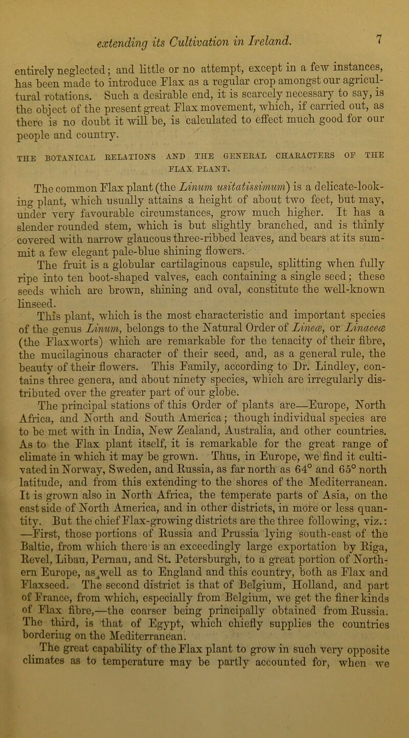 entirely neglected; and little or no attempt, except in a few instances, has been made to introduce Flax as a regular crop amongst our agricul- tural rotations. Such a desirable end, it is scarcely necessary to say, is the object of the present great Flax movement, which, if carried out, as there is no doubt it will be, is calculated to effect much good for our people and country. THE BOTANICAL RELATIONS AND THE GENERAL CHARACTERS OF THE FLAX PLANT. The common Flax plant (the Linum usitatissimum) is a delicate-look- ing plant, which usually attains a height of about two feet, but may, under very favourable circumstances, grow much higher. It has a slender rounded stem, which is but slightly branched, and is thinly covered with narrow glaucous three-ribbed leaves, and bears at its sum- mit a few elegant pale-blue shining flowers. The fruit is a globular cartilaginous capsule, splitting when fully ripe into ten boot-shaped valves, each containing a single seed; these seeds which are brown, shining and oval, constitute the well-known linseed. This plant, which is the most characteristic and important species of the genus Linum, belongs to the Natural Order of Linece, or Linacece (the Flaxworts) which are remarkable for the tenacity of their fibre, the mucilaginous character of their seed, and, as a general rule, the beauty of their flowers. This Family, according to Dr. Lindley, con- tains three genera, and about ninety species, which are irregularly dis- tributed over the greater part of our globe. The principal stations of this Order of plants are—Europe, North Africa, and North and South America; though individual species are to be met with in India, New Zealand, Australia, and other countries. As to the Flax plant itself, it is remarkable for the great range of climate in which it may be grown. Thus, in Europe, we find it culti- vated in Norway, Sweden, and Russia, as far north as 64° and 65° north latitude, and from this extending to the shores of the Mediterranean. It is grown also in North Africa, the temperate parts of Asia, on the east side of North America, and in other districts, in more or less quan- tity. But the chief Flax-growing districts are the three following, viz.: —First, those portions of Russia and Prussia lying south-east of the Baltic, from which there is an exceedingly large exportation by Riga, Revel, Libau, Pcmau, and St. Petersburgh, to a great portion of North- ern Europe, as4well as to England and this country, both as Flax and Flaxseed. The second district is that of Belgium, Holland, and part of France, from which, especially from Belgium, we get the finer kinds of Flax fibre,—the coarser being principally obtained from Russia. The third, is that of Egypt, which chiefly supplies the countries bordering on the Mediterranean. The great capability of the Flax plant to grow in such very opposite climates as to temperature may be partly accounted for, when we