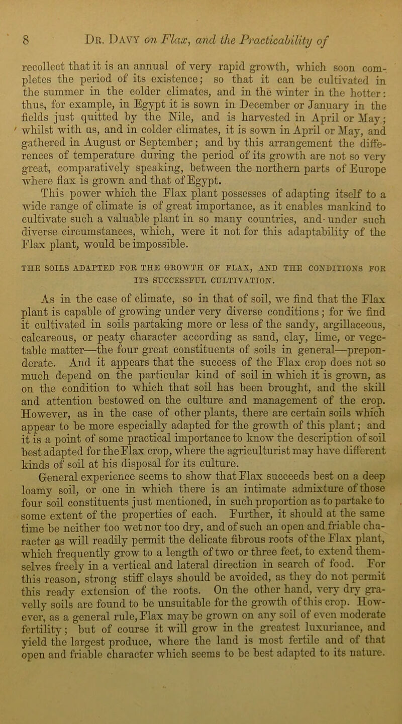 recollect that it is an annual of very rapid growth, which soon com- pletes the period of its existence; so that it can be cultivated in the summer in the colder climates, and in the winter in the hotter: thus, for example, in Egypt it is sown in December or January in the fields just quitted by the Nile, and is harvested in April or May; ' whilst with us, and in colder climates, it is sown in April or May, and gathered in August or September; and by this arrangement the diffe- rences of temperature during the period of its growth are not so very great, comparatively speaking, between the northern parts of Europe where flax is grown and that of Egypt. This power which the Elax plant possesses of adapting itself to a wide range of climate is of great importance, as it enables mankind to cultivate such a valuable plant in so many countries, and-under such diverse circumstances, which, were it not for this adaptability of the Elax plant, would be impossible. THE SOILS ADAFTED FOR THE GROWTH OF FLAX, AXD THE CONDITIONS FOR ITS SUCCESSFUL CULTIVATION. As in the case of climate, so in that of soil, we find that the Elax plant is capable of growing under very diverse conditions; for we find it cultivated in soils partaking more or less of the sandy, argillaceous, calcareous, or peaty character according as sand, clay, lime, or vege- table matter—the four great constituents of soils in general—prepon- derate. And it appears that the success of the Elax crop does not so much depend on the particular kind of soil in which it is grown, as on the condition to which that soil has been brought, and the skill and attention bestowed on the culture and management of the crop. However, as in the case of other plants, there are certain soils which appear to he more especially adapted for the growth of this plant; and it is a point of some practical importance to know the description of soil best adapted for the Elax crop, where the agriculturist may have different kinds of soil at his disposal for its culture. General experience seems to show that Elax succeeds best on a deep loamy soil, or one in which there is an intimate admixture of those four soil constituents just mentioned, in such proportion as to partake to some extent of the properties of each. Further, it should at the same time be neither too wet nor too dry, and of such an open and friable cha- racter as will readily permit the delicate fibrous roots of the Flax plant, which frequently grow to a length of two or three feet, to extend them- selves freely in a vertical and lateral direction in search of food. For this reason, strong stiff clays should be avoided, as they do not permit this ready extension of the roots. On the other hand, very dry gra- velly soils are found to be unsuitable for the growth of this crop. How- ever, as a general rule, Flax may be grown on any soil of even moderate fertility; but of course it will grow in the greatest luxuriance, and yield the largest produce, where the land is most fertile and of that open and friable character which seems to be best adapted to its nature.