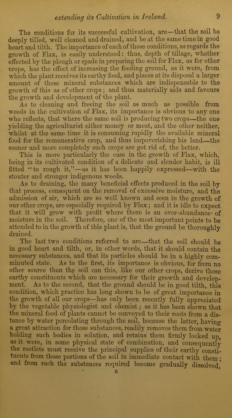 The conditions for its successful cultivation, are—that the soil be deeply tilled, well cleaned and drained, and beat the same time in good heart and tilth. The importance of each of those conditions, as regards the growth of Flax, is easily understood: thus, depth of tillage, whether effected by the plough or spade in preparing the soil for Flax, as for other crops, has the effect of increasing the feeding ground, as it were, from which the plant receives its earthy food, and places at its disposal a larger amount of those mineral substances which are indispensable to the growth of this as of other crops; and thus materially aids and favours the growth and development of the plant. As to cleaning and freeing the soil as much as possible from weeds in the cultivation of Flax, its importance is obvious to any one who reflects, that where the same soil is producing two crops—the one yielding the agriculturist either money or meat, and the other neither, whilst at the same time it is consuming rapidly the available mineral food for the remunerative crop, and thus impoverishing his land—the sooner and more completely such crops are got rid of, the better. This is more particularly the case in the growth of Flax, which, being in its cultivated condition of a delicate and slender habit, is ill fitted “to rough it,”—as it has been happily expressed—with the stouter and stronger indigenous weeds. As to draining, the many beneficial effects produced in the soil by that process, consequent on the removal of excessive moisture, and the admission of air, which are so well known and seen in the growth of our other crops, are especially required by Flax; and it is idle to expect that it will grow with profit where there is an over-abundance of moisture in the soil. Therefore, one of the most important points to be attended to in the growth of this plant is, that the ground be thoroughly drained. The last two conditions referred to are—that the soil should be in good heart and tilth, or, in other words, that it should contain the necessary substances, and that its particles should be in a highly com- minuted state. As to the first, its importance is obvious, for from no other source than thp soil can this, like our other crops, derive those earthy constituents which are necessary for their growth and develop- ment. As to the second, that the ground should be in good tilth, this condition, which practice has long shown to be of great importance in the growth of all our crops—has only been recently fully appreciated by the vegetable physiologist and chemist; as it has been shown that the mineral food of plants cannot be conveyed to their roots from a dis- tance by water percolating through the soil, because the latter, having a great attraction for those substances, readily removes them from water holding such bodies in solution, and retains them firmly locked up, as it were, in some physical state of combination, and consequently the rootlets must receive the principal supplies of their earthy consti- tuents from those portions of the soil in immediate contact with them • and from such the substances required become gradually dissolved,'