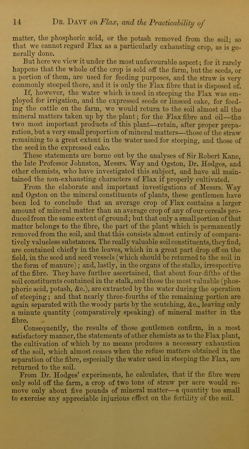 matter, the phosphoric acid, or the potash removed from the soil; so that we cannot regard Flax as a particularly exhausting crop, as is ge- nerally done. But here we view it under the most unfavourable aspect; for it rarely happens that the whole of the crop is sold off the farm, but the seeds, or a portion of them, are used for feeding purposes, and the straw is very commonly steeped there, and it is only the Flax fibre that is disposed of. If, however, the water which is used in steeping the Flax was em- ployed for irrigation, and the expressed seeds or linseed cake, for feed- ing the cattle on the farm, we would return to the soil almost all the mineral matters taken up by the plant; for the Flax fibre and oil—the two most important products of this plant—retain, after proper prepa- ration, but a very small proportion of mineral matters—those of the straw remaining to a great extent in the water used for steeping, and those of the seed in the expressed cake. These statements are borne out by the analyses of Sir Robert Fane, the late Professor Johnston, Messrs. Way and Ogston, Dr. Hodges, and other chemists, who have investigated this subject, and have all main- tained the non-exhausting characters of Flax if properly cultivated. From the elaborate and important investigations of Messrs. Way and Ogston on the mineral constituents of plants, these gentlemen have been led to conclude that an average crop of Flax contains a larger amount of mineral matter than an average crop of any of our cereals pro- duced from the same extent of ground ; but that only a small portion of that matter belongs to the fibre, the part of the plant which is permanently removed from the soil, and that this consists almost entirely of compara- tively valueless substances. The really valuable soil constituents, they find, are contained chiefly in the leaves, which in a great part drop off on the field, in the seed and seed vessels (which should be returned to the soil in the form of manure); and, lastly, in the organs of the stalks, irrespective of the fibre. They have further ascertained, that about four-fifths of the soil constituents contained in the stalk, and those the most valuable (phos- phoric acid, potash, &c.), are extracted by the water during the operation of steeping; and that nearly three-fourths of the remaining portion are again separated with the woody parts by the scutching, &c., leaving only a minute quantity (comparatively speaking) of mineral matter in the fibre. Consequently, the results of those gentlemen confirm, in a most satisfactory manner, the statements of other chemists as to the Flax plant, the cultivation of which by no means produces a necessary exhaustion of the soil, which almost ceases when the refuse matters obtained in the separation of the fibre, especially the water used in steeping the Flax, are returned to the soil. From Dr. Hodges’ experiments, he calculates, that if the fibre were only sold off the farm, a crop of two tons of straw per acre would re- move only about five pounds of mineral matter—a quantity too small to exercise any appreciable injurious effect on the fertility of the soil.