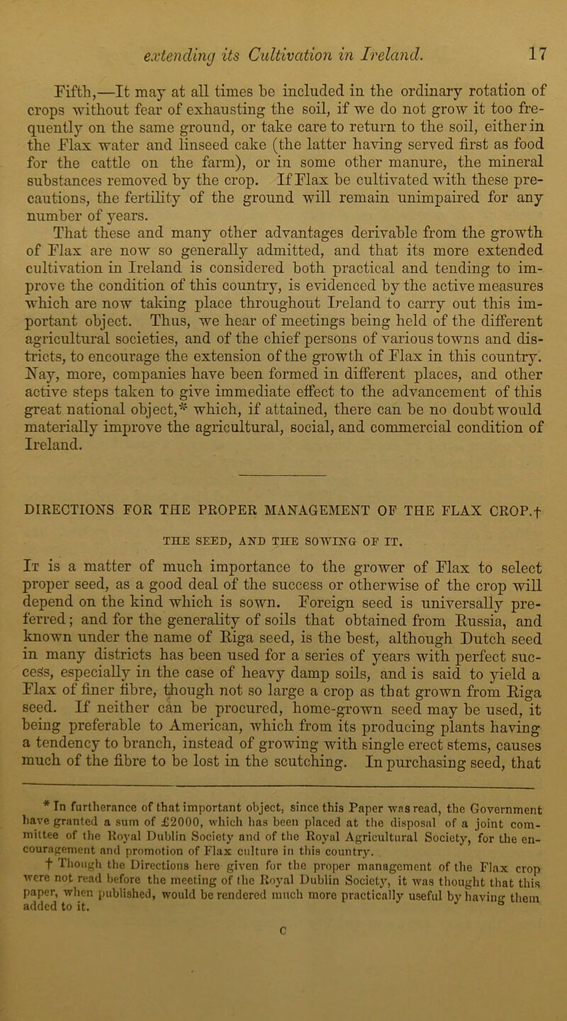 Fifth,—It may at all times be included in the ordinary rotation of crops without fear of exhausting the soil, if we do not grow it too fre- quently on the same ground, or take care to return to the soil, either in the Flax water and linseed cake (the latter having served first as food for the cattle on the farm), or in some other manure, the mineral substances removed by the crop. If Flax be cultivated with these pre- cautions, the fertility of the ground will remain unimpaired for any number of years. That these and many other advantages derivable from the growth of Flax are now so generall}'- admitted, and that its more extended cultivation in Ireland is considered both practical and tending to im- prove the condition of this country, is evidenced by the active measures which are now taking place throughout Ireland to carry out this im- portant object. Thus, we hear of meetings being held of the different agricultural societies, and of the chief persons of various towns and dis- tricts, to encourage the extension of the growth of Flax in this country. Ray, more, companies have been formed in different places, and other active steps taken to give immediate effect to the advancement of this great national object,* which, if attained, there can be no doubt would materially improve the agricultural, social, and commercial condition of Ireland. DIRECTIONS FOR THE PROPER MANAGEMENT OF THE FLAX CROP.f THE SEED, AND THE SOWING OE IT. It is a matter of much importance to the grower of Flax to select proper seed, as a good deal of the success or otherwise of the crop will depend on the kind which is sown. Foreign seed is universally pre- ferred ; and for the generality of soils that obtained from Russia, and known under the name of Riga seed, is the best, although Dutch seed in many districts has been used for a series of years with perfect suc- cess, especiaUy in the case of heavy damp soils, and is said to yield a Flax of finer fibre, though not so large a crop as that grown from Riga seed. If neither can be procured, home-grown seed may be used, it being preferable to American, which from its producing plants having a tendency to branch, instead of growing with single erect stems, causes much of the fibre to be lost in the scutching. In purchasing seed, that *In furtherance of that important object, since this Paper was read, the Government have granted a sum of £2000, which lias been placed at the disposal of a joint com- mittee of the Royal Dublin Society and of the Royal Agricultural Society, for the en- couragement and promotion of Flax culture in this country. f Though the Directions here given for the proper management of the Flax crop were not read before the meeting of the Royal Dublin Society, it was thought that this paper, when published, would be rendered much more practically useful by having them added to it. b C