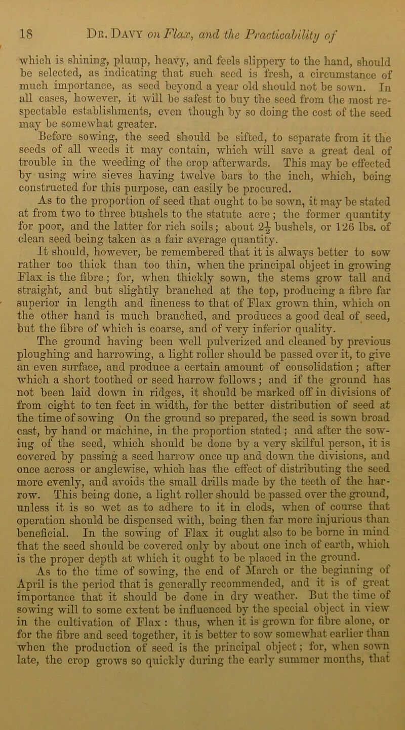 which is shining, plump, heavy, and feels slippery to the hand, should he selected, as indicating that such seed is fresh, a circumstance of much importance, as seed beyond a year old should not be sown. In all cases, however, it will be safest to buy the seed from the most re- spectable establishments, even though by so doing the cost of the seed may be somewhat greater. Before sowing, the seed should be sifted, to separate from it the seeds of all weeds it may contain, which will save a great deal of trouble in the weeding of the crop afterwards. This may be effected by using wire sieves having twelve bars to the inch, which, being constructed for this purpose, can easily be procured. As to the proportion of seed that ought to be sown, it may be stated at from two to three bushels to the statute acre ; the former quantity for poor, and the latter for rich soils; about 2-^ bushels, or 126 lbs. of clean seed being taken as a fair average quantity. It should, however, be remembered that it is always better to sow rather too thick than too thin, when the principal object in growing Flax is the fibre; for, when thickly sown, the stems grow tall and straight, and but slightly branched at the top, producing a fibre far superior in length and fineness to that of Flax grown thin, which on the other hand is much branched, and produces a good deal of seed, but the fibre of which is coarse, and of very inferior quality. The ground having been well pulverized and cleaned by previous ploughing and harrowing, a light roller should be passed over it, to give an even surface, and produce a certain amount of consolidation; after which a short toothed or seed harrow follows ; and if the ground has not been laid down in ridges, it should be marked off in divisions of from eight to ten feet in width, for the better distribution of seed at the time of sowing On the ground so prepared, the seed is sown broad cast, by hand or machine, in the proportion stated ; and after the sow- ing of the seed, which should be done by a very skilful person, it is covered by passing a seed harrow once up and down the divisions, and once across or anglewise, which has the effect of distributing the seed more evenly, and avoids the small drills made by the teeth of the har- row. This being done, a light roller should be passed over the ground, unless it is so wet as to adhere to it in clods, when of course that operation should be dispensed with, being then far more injurious than beneficial. In the sowing of Flax it ought also to be borne in mind that the seed should be covered only by about one inch of earth, which is the proper depth at which it ought to be placed in the ground. As to the time of sowing, the end of March or the beginning of April is the period that is generally recommended, and it is of great importance that it should be done in dry weather. But the time of sowing will to some extent be influenced by the special object in view in the cultivation of Flax : thus, when it is grown for fibre alone, or for the fibre and seed together, it is better to sow somewhat earlier than when the production of seed is the principal object; for, when sown late, the crop grows so quickly during the early summer months, that