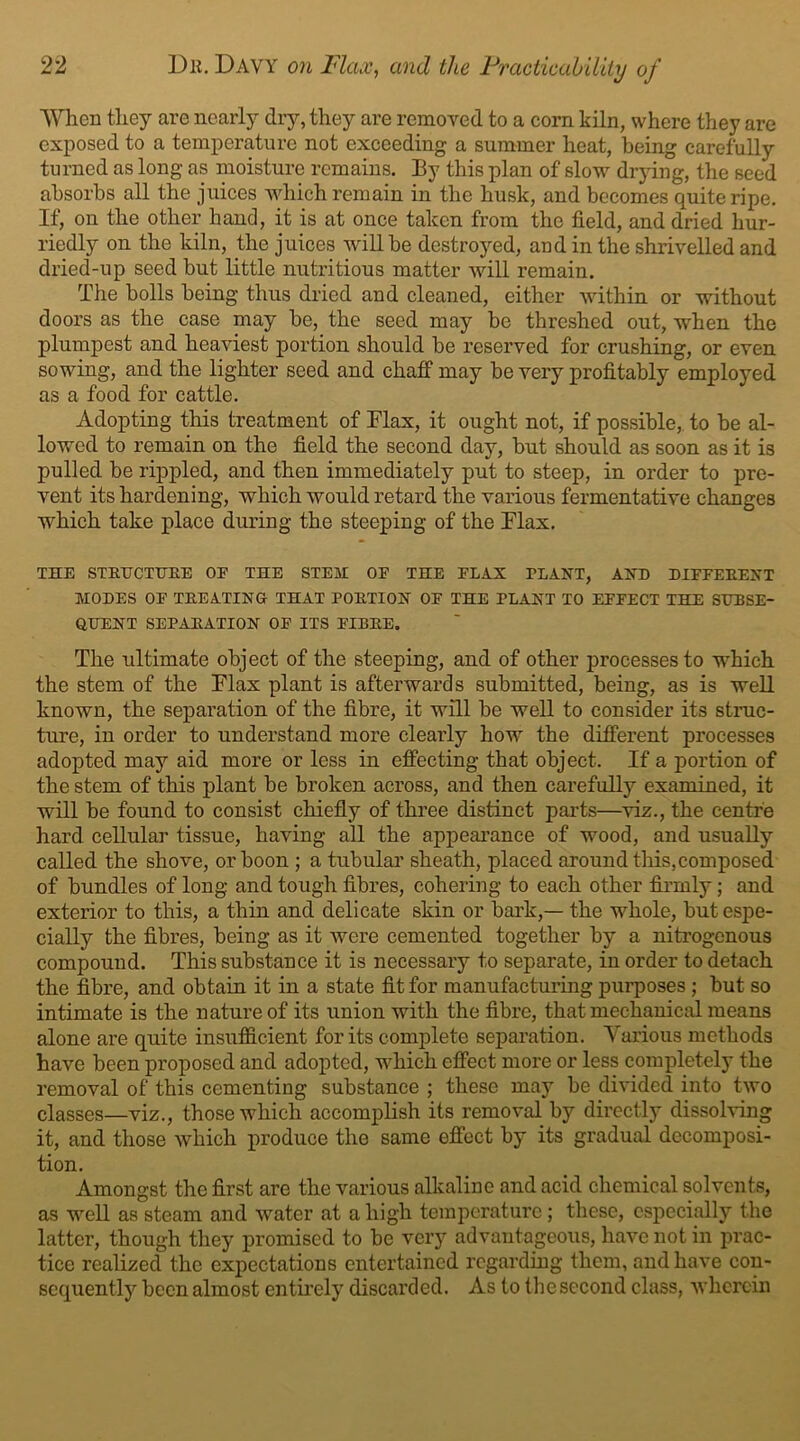 When they are nearly dry, they are removed to a corn kiln, where they are exposed to a temperature not exceeding a summer heat, being carefully turned as long as moisture remains. By this plan of slow drying, the seed absorbs all the juices which remain in the husk, and becomes quite ripe. If, on the other hand, it is at once taken from the field, and dried hur- riedly on the kiln, the juices will be destroyed, and in the shrivelled and dried-up seed but little nutritious matter will remain. The bolls being thus dried and cleaned, either within or without doors as the case may be, the seed may be threshed out, when the plumpest and heaviest portion should be reserved for crushing, or even sowing, and the lighter seed and chaff may be very profitably employed as a food for cattle. Adopting this treatment of Flax, it ought not, if possible, to he al- lowed to remain on the field the second day, but should as soon as it is pulled be rippled, and then immediately put to steep, in order to pre- vent its hardening, which would retard the various fermentative changes which take place during the steeping of the Flax. THE STRUCTURE OE THE STEM OE THE FLAX rLAXT, AXE DIFFEREXT MODES OE TREATIXG THAT PORTIOX OE THE PL A XT TO EFFECT THE SUBSE- QUEXT SEPARATIOX OF ITS FIBRE. The ultimate object of the steeping, and of other processes to which the stem of the Flax plant is afterwards submitted, being, as is well known, the separation of the fibre, it will be well to consider its struc- ture, in order to understand more clearly how the different processes adopted may aid more or less in effecting that object. If a portion of the stem of this plant be broken across, and then carefully examined, it will be found to consist chiefly of three distinct parts—viz., the centre hard cellular tissue, having all the appearance of wood, and usually called the shove, or boon ; a tubular sheath, placed around this, composed of bundles of long and tough fibres, cohering to each other firmly; and exterior to this, a thin and delicate skin or bark,— the whole, but espe- cially the fibres, being as it were cemented together by a nitrogenous compound. This substance it is necessary to separate, in order to detach the fibre, and obtain it in a state fit for manufacturing purposes; but so intimate is the nature of its union with the fibre, that mechanical means alone are quite insufficient for its complete separation. Various methods have been proposed and adopted, which effect more or less completely the removal of this cementing substance ; these may be divided into two classes—viz., those which accomplish its removal by directly dissolving it, and those which produce the same effect by its gradual decomposi- tion. Amongst the first are the various alkaline and acid chemical solvents, as well as steam and water at a high temperature; these, especially the latter, though they promised to be very advantageous, have not in prac- tice realized the expectations entertained regarding them, and have con- sequently been almost entirely discarded. As to the second class, wherein