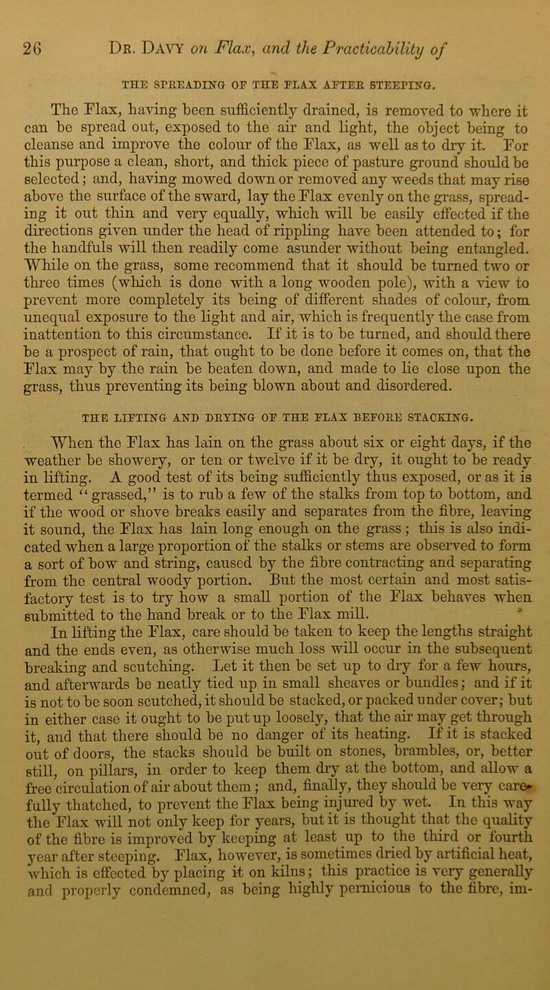 THE SPREADING OF THE FLAX AFTER STEEPING. The Flax, having been sufficiently drained, is removed to where it can he spread out, exposed to the air and light, the object being to cleanse and improve the colour of the Flax, as well as to dry it. For this purpose a clean, short, and thick piece of pasture ground should be selected; and, having mowed down or removed any weeds that may rise above the surface of the sward, lay the Flax evenly on the grass, spread- ing it out thin and very equally, which will be easily effected if the directions given under the head of rippling have been attended to; for the handfuls will then readily come asunder without being entangled. While on the grass, some recommend that it should be turned two or three times (which is done with a long wooden pole), with a view to prevent more completely its being of different shades of colour, from unequal exposure to the light and air, which is frequently the case from inattention to this circumstance. If it is to be turned, and should there be a prospect of rain, that ought to be done before it comes on, that the Flax may by the rain be beaten down, and made to lie close upon the grass, thus preventing its being blown about and disordered. THE LIFTING AND DRYING OF THE FLAX BEFORE STACKING. When the Flax has lain on the grass about six or eight days, if the weather be showery, or ten or twelve if it be dry, it ought to be ready in lifting. A good test of its being sufficiently thus exposed, or as it is termed “ grassed,” is to rub a few of the stalks from top to bottom, and if the wood or shove breaks easily and separates from the fibre, leaving it sound, the Flax has lain long enough on the grass ; this is also indi- cated when a large proportion of the stalks or stems are observed to form a sort of bow and string, caused by the fibre contracting and separating from the central woody portion. But the most certain and most satis- factory test is to try how a small portion of the Flax behaves when submitted to the hand break or to the Flax mill. In lifting the Flax, care should be taken to keep the lengths straight and the ends even, as otherwise much loss will occur in the subsequent breaking and scutchiug. Let it then be set up to dry for a few hours, and afterwards be neatly tied up in small sheaves or bundles; and if it is not to be soon scutched, it should be stacked, or packed under cover; but in either case it ought to be put up loosely, that the air may get through it, and that there should be no danger of its heating. If it is stacked out of doors, the stacks should be built on stones, brambles, or, better still, on pillars, in order to keep them dry at the bottom, and allow a free circulation of air about them; and, finally, they should be very care*- fully thatched, to prevent the Flax being injured by wet. In this way the Flax will not only keep for years, but it is thought that the quality of the fibre is improved by keeping at least up to the third or fourth year after steeping. Flax, however, is sometimes dried by artificial heat, which is effected by placing it on kilns; this practice is very generally and properly condemned, as being highly pernicious to the fibre, im-