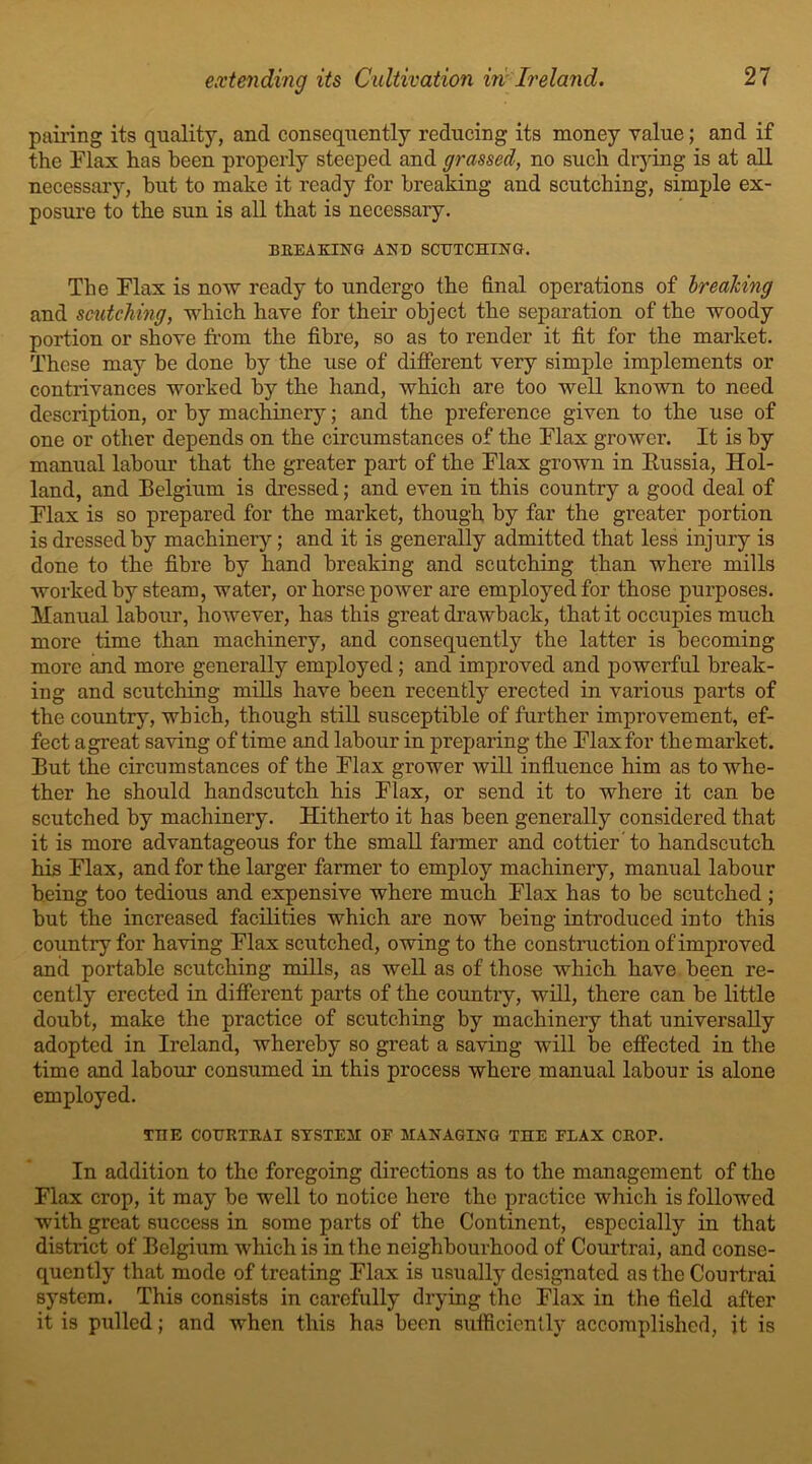 pairing its quality, and consequently reducing its money value; and if the Flax has been properly steeped and grassed, no such drying is at all necessary, but to make it ready for breaking and scutching, simple ex- posure to the sun is all that is necessary. BREAKING AND SCUTCHING. The Flax is now ready to undergo the final operations of breaking and scutching, which have for their object the separation of the woody portion or shove from the fibre, so as to render it fit for the market. These may be done by the use of different very simple implements or contrivances worked by the hand, which are too well known to need description, or by machinery; and the preference given to the use of one or other depends on the circumstances of the Flax grower. It is by manual labour that the greater part of the Flax grown in Eussia, Hol- land, and Belgium is dressed; and even in this country a good deal of Flax is so prepared for the market, though by far the greater portion is dressed by machinery; and it is generally admitted that less injury is done to the fibre by hand breaking and scutching than where mills worked by steam, water, or horse power are employed for those purposes. Manual labour, however, has this great drawback, that it occupies much more time than machinery, and consequently the latter is becoming more and more generally employed; and improved and powerful break- ing and scutching mills have been recently erected in various parts of the country, which, though still susceptible of further improvement, ef- fect agreat saving of time and labour in preparing the Flax for themarket. But the circumstances of the Flax grower will influence him as to whe- ther he should handscutch his Flax, or send it to where it can be scutched by machinery. Hitherto it has been generally considered that it is more advantageous for the small farmer and cottier to handscutch his Flax, and for the larger farmer to employ machinery, manual labour being too tedious and expensive where much Flax has to be scutched ; but the increased facilities which are now being introduced into this country for having Flax scutched, owing to the construction of improved and portable scutching mills, as well as of those which have been re- cently erected in different parts of the country, will, there can be little doubt, make the practice of scutching by machinery that universally adopted in Ireland, whereby so great a saving will be effected in the time and labour consumed in this process where manual labour is alone employed. THE COURTRAI SYSTEM OF MANAGING THE FLAX CROI*. In addition to the foregoing directions as to the management of the Flax crop, it may be well to notice here the practice which is followed with great success in some parts of the Continent, especially in that district of Belgium which is in the neighbourhood of Courtrai, and conse- quently that mode of treating Flax is usually designated as the Courtrai system. This consists in carefully drying the Flax in the field after it is pulled; and when this ha3 been sufficiently accomplished, it is