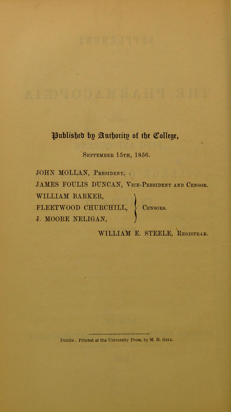 bg ^utboritg of tbe College, September 15th, 1856, JOHN MOLLAN, President. i JAMES EOTJLIS DUNCAN, Vice-President and Censor. WILLIAM BAPKEE, \ FLEETWOOD CHUECHILL, | Censors. J. MOOEE NELIGAN, ) WILLIAM E. STEELE, Eegistrar.
