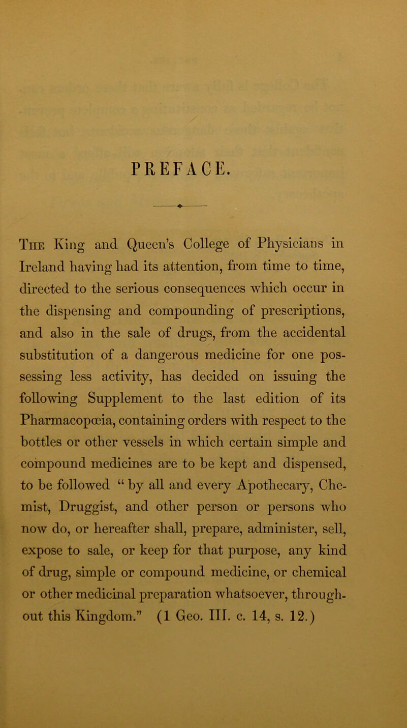 PREFACE. The King and Queen’s College of Physicians in Ireland having had its attention, from time to time, directed to the serious consequences which occur in the dispensing and compounding of prescriptions, and also in the sale of drugs, from the accidental substitution of a dangerous medicine for one pos- sessing less activity, has decided on issuing the following Supplement to the last edition of its Pharmacopoeia, containing orders with respect to the bottles or other vessels in which certain simple and coinpound medicines are to be kept and dispensed, to be followed “ by all and every Apothecary, Che- mist, Druggist, and other person or persons who now do, or hereafter shall, prepare, administer, sell, expose to sale, or keep for that purpose, any kind of drug, simple or compound medicine, or chemical or other medicinal preparation whatsoever, through-