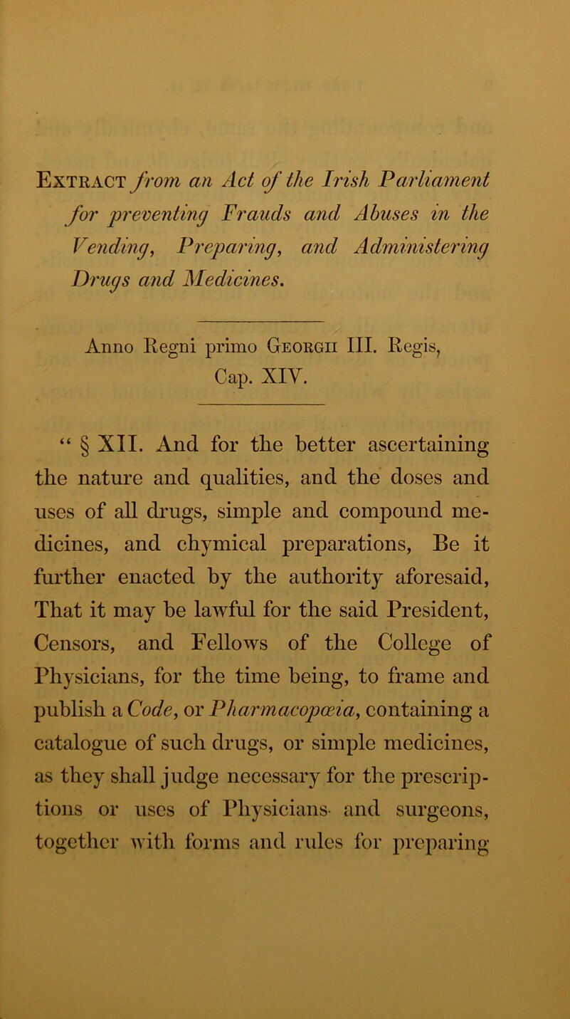 Extract from an Act of the Irish Parliament for preventing Frauds and Abuses in the Vending^ Preparing, and Administering Drugs and Medicines. Anno Regni primo Georgii III. Regis, Cap. XIY. “ § XII. And for the better ascertaining the nature and qualities, and the doses and uses of all di’ugs, simple and compound me- dicines, and chymical preparations. Be it further enacted by the authority aforesaid. That it may be lawful for the said President, Censors, and Fellows of the College of Physicians, for the time being, to frame and publish a Code, or Pharmacopoeia, containing a catalogue of such drugs, or simple medicines, as they shall judge necessary for the prescrip- tions or uses of Physicians- and surgeons, together A^ ith forms and rules for preparing