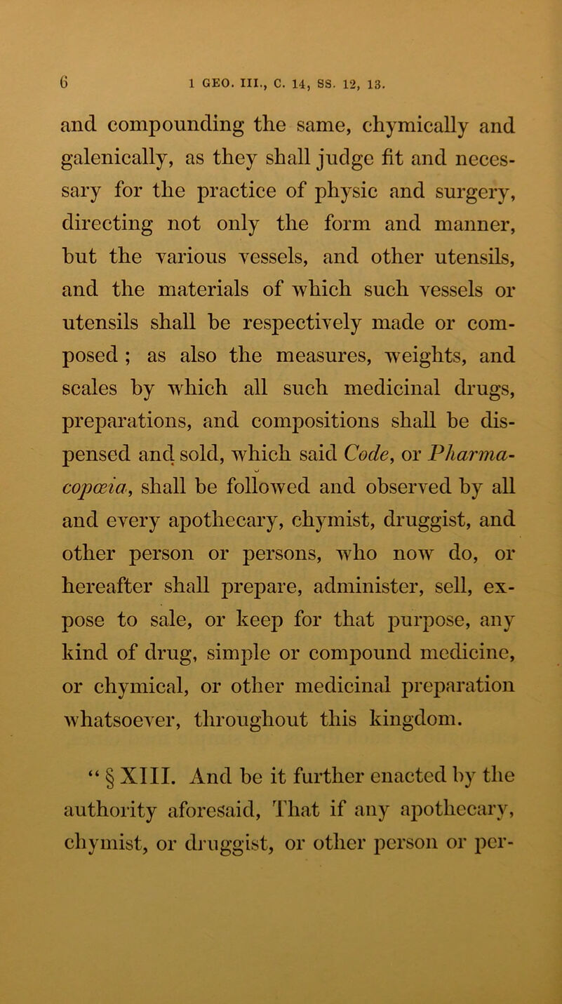 and compounding the same, chymically and galenically, as they shall judge fit and neces- sary for the practice of physic and surgery, directing not only the form and manner, but the yarious yessels, and other utensils, and the materials of which such vessels or utensils shall be respectively made or com- posed ; as also the measures, weights, and scales by which all such medicinal drugs, preparations, and compositions shall be dis- pensed and sold, which said Code, or Pharma- copoeia, shall be followed and observed by all and every apothecary, chymist, druggist, and other person or persons, who now do, or hereafter shall prepare, administer, sell, ex- pose to sale, or keep for that purpose, any kind of drug, simple or compound medicine, or chymical, or other medicinal preparation whatsoever, throughout this kingdom. “ § XIII. And be it further enacted by the authority aforesaid. That if any apothecary, chymist, or druggist, or other person or per-