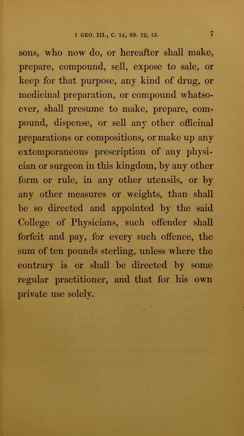 sons, who now do, or hereafter shall make, prepare, compound, sell, expose to sale, or keep for that purpose, any kind of drug, or medicinal preparation, or compound whatso- eyer, shall presume to make, prepare, com- pound, dispense, or sell any other officinal preparations or compositions, or make up any extemporaneous prescription of any physi- cian or surgeon in this kingdom, by any other form or rule, in any other utensils, or by any other measures or weights, than shall be so directed and appointed by the said College of Physicians, such offender shall forfeit and pay, for every such offence, the sum of ten pounds sterling, unless where the contrary is or shall be directed by some regular practitioner, and that for his own private use solely.