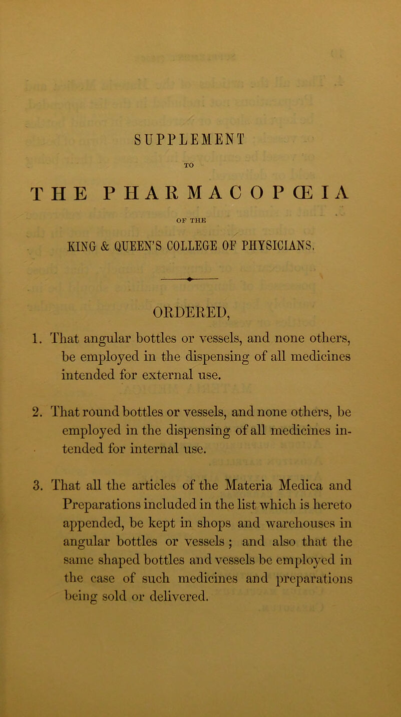 SUPPLEMENT TO THE PHARMACOPCEIA OF THE KING & QUEEN’S COLLEGE OF PHYSICIANS. ORDERED, 1. That angular bottles or vessels, and none others, be employed in the dispensing of all medicines intended for external use. 2. That round bottles or vessels, and none others, be employed in the dispensing of all medicines in- tended for internal use. 3. That all the articles of the Materia Medica and Preparations included in the list which is hereto appended, be kept in shops and warehouses in angular bottles or vessels; and also that the same shaped bottles and vessels be employed in the case of such medicines and preparations being sold or delivered.