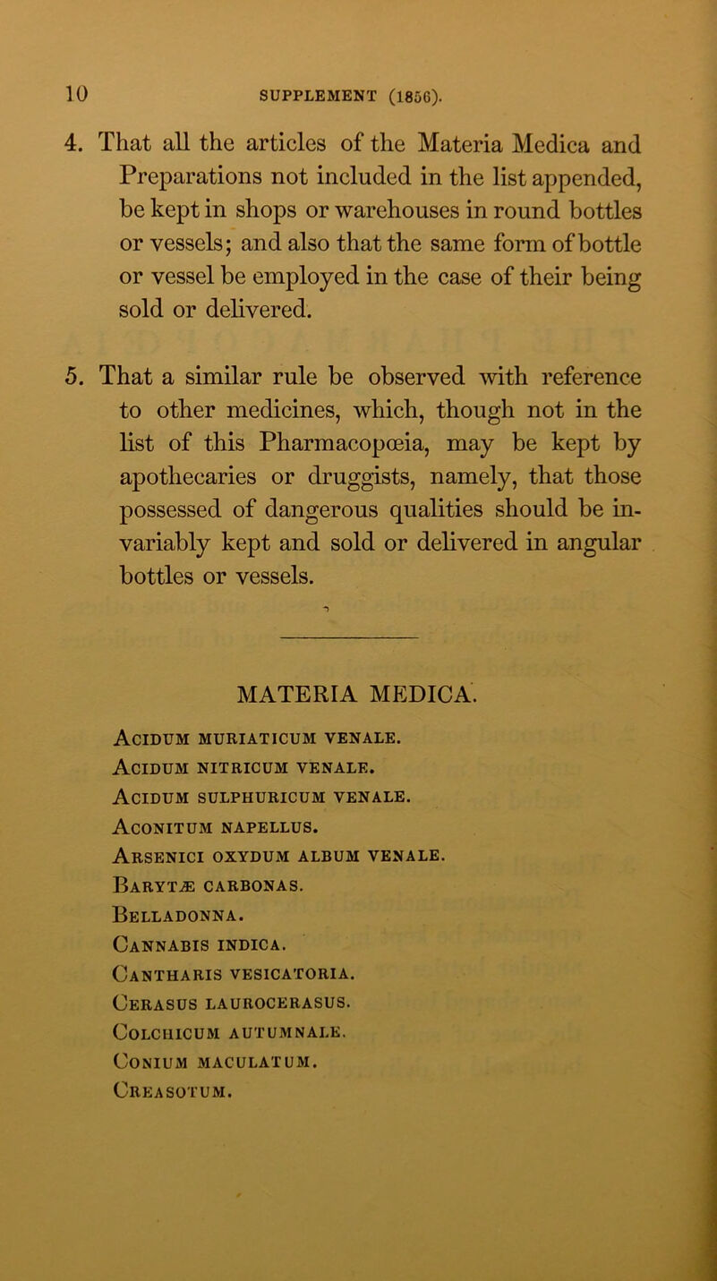 4. That all the articles of the Materia Medica and Preparations not included in the list appended, be kept in shops or warehouses in round bottles or vessels; and also that the same form of bottle or vessel be employed in the case of their being sold or delivered. 5. That a similar rule be observed with reference to other medicines, which, though not in the list of this Pharmacopoeia, may be kept by apothecaries or druggists, namely, that those possessed of dangerous qualities should be in- variably kept and sold or delivered in angular bottles or vessels. MATERIA MEDICA. AcIDUM MURIATICUM VENALE. AcIDUM NITRICUM VENALE. AcIDUM SULPHURICUM VENALE. Aconitdm napellus. ArSENICI OXYDUM album VENALE. Barytas carbonas. Belladonna. Cannabis indica. Cantharis vesicatoria. Cerasus laurocerasus. COLCIllCUM AUTUMNALK. CONIUM MACULATUM. Creasotum.