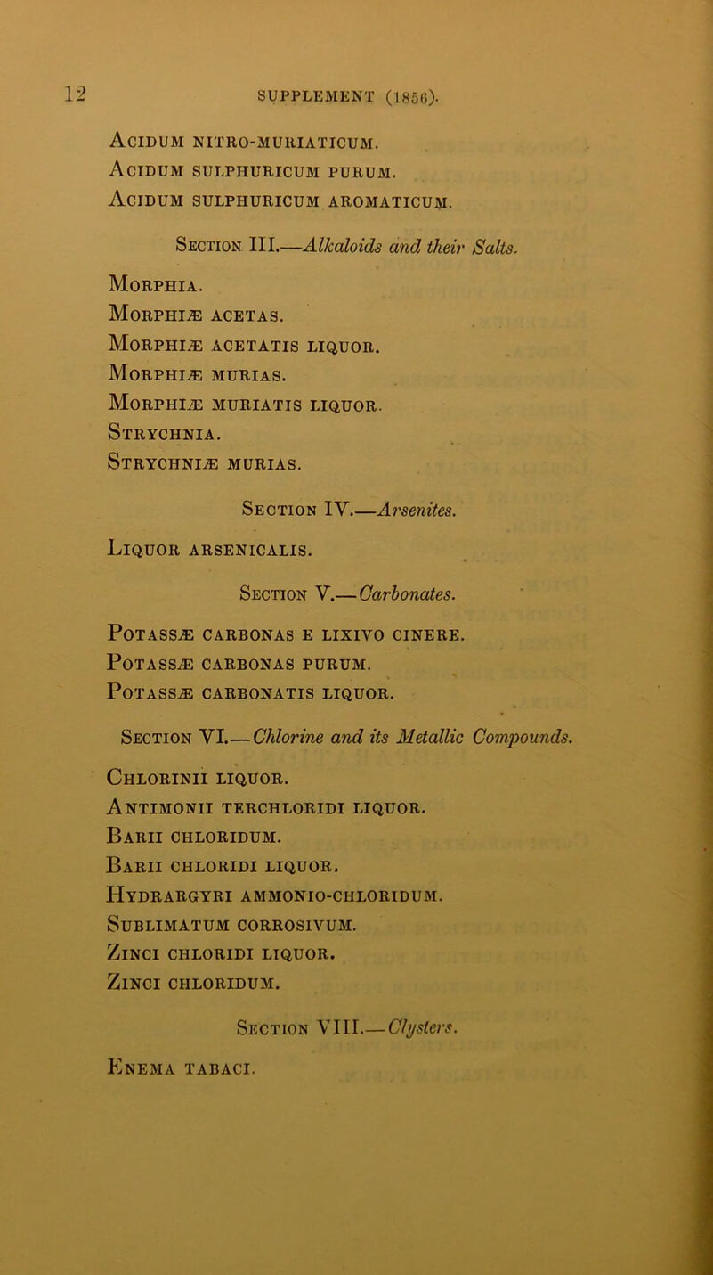 Acidum NITRO-MUUIATICUM. Acidum SULPHURICUM purum. Acidum sulphuricum aromaticum. Section III.—Alkaloids and their Salts. Morphia. Morphia acetas. Morphi.® acetatis liquor. Morphia murias. Morphia muriatis liquor. Strychnia. STRYCHNIiH MURIAS. Section IV Arsenites. Liquor arsenicalis. Section V.— Carbonates. Potass^ carbonas e lixivo cinere. Potass.® carbonas purum. POTASSAE CARBONATIS LIQUOR. Section VI.— Chlorine and its Metallic Compounds. Chlorinii liquor. Antimonii terchloridi liquor. Barii chloridum. Barii chloridi liquor. Hydrargyri ammonio-chloridum. Sublimatum corrosivum. ZiNCI chloridi liquor. ZiNCI CHLORIDUM. Section VIII—Clysters. Knema tabaci.