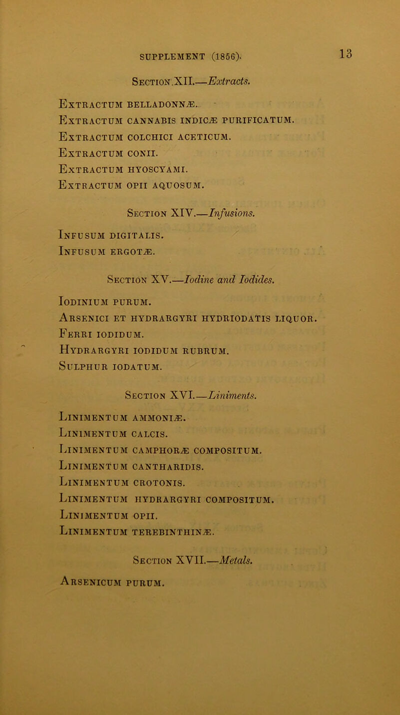 Section.XII.—Extracts. Extractum belladonnae. Extractum cannabis indic.® purificatum. Extractum colchici aceticum. Extractum conii. Extractum hyoscyami. Extractum opii aquosum. Section XIV.—Infusions. Infusum digitalis. Infusum ergot®. Section XV.—Iodine and Iodides. Iodinium purum. Arsenici et hydrargyri hydriodatis liquor. Ferri iodidum. Hydrargyri iodidum rubrum. Sulphur iodatum. Section XVI Liniments. LinimentUM ammoni®. Linimentum calcis. Linimentum camphor® compositum. Linimentum cantharidis. Linimentum crotonis. Linimentum hydrargyri compositum. Linimentum opii. Linimentum terebinthin®. Section XVII.—Metals. Arsenicum purum.