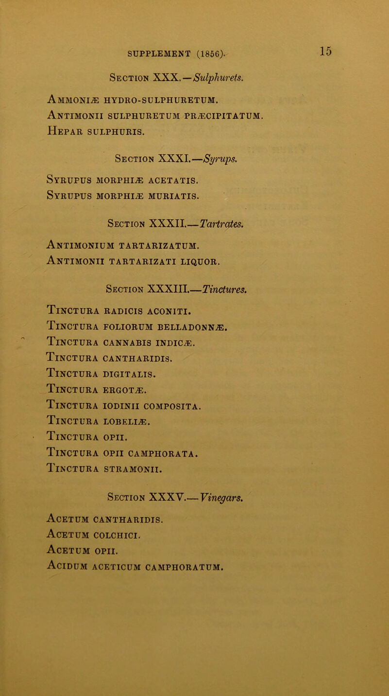 Section XXX.—Sulphurets. AMMONIyE HYDRO-SULPHURETUM. AnTIMONII SULPHURETUM PR.3ECIPITATUM. Hepar SULPHURIS. Section XXXI.—Syrups. Syrupus morphia acetatis. Syrupus morphine mdriatis. Section XXXII Tartraies. Antimonium tartarizatum. Antimonii tartarizati liquor. Section XXXIII.—Tinctures. Tinctura radicis aconiti. Tinctura foliorum belladonn.®. Tinctura cannabis indic®. Tinctura cantharidis. Tinctura digitalis. Tinctura ergot®. Tinctura iodinii composita. Tinctura lobeli®. Tinctura opii. Tinctura opii camphorata. Tinctura stramonii. Section XXXV.— Vin^ars. Acetum cantharidis. Acetum colchici. Acetum opii. Acidum aceticum camphoratum.