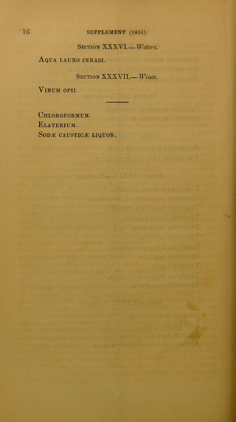 Section XXXVI.— Aqua lauro cerasi. Section XXX VIL—TVmes. ViNUM OPII. Chloroformum. Elaterium. SoDiE CAUSTICiE LIQUOR.