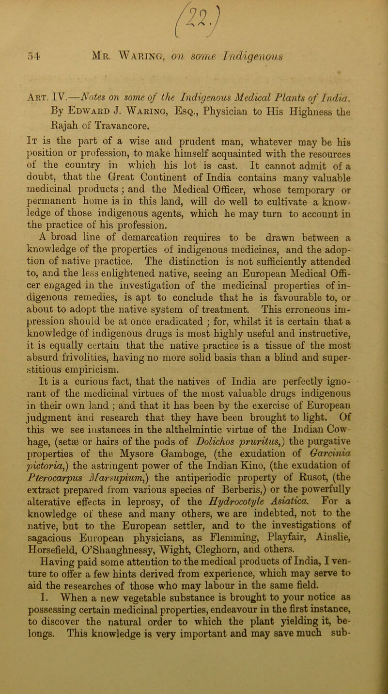 Art. IV.—Notes on some of the Indigenous Medical Plants of India. By Edward J. Waring, Esq., Physician to His Highness the Eajah of Travancore. It is the part of a wise and prudent man, whatever may be his position or profession, to make himself acquainted with the resources of the country in which his lot is cast. It cannot admit of a doubt, that the Great Continent of India contains many valuable medicinal products; and the Medical Officer, whose temporary or permanent home is in this land, will do well to cultivate a know- ledge of those indigenous agents, which he may turn to account in the practice of his profession. A broad line of demarcation requires to be drawn between a knowledge of the properties of indigenous medicines, and the adop- tion of native practice. The distinction is not sufficiently attended to, and the less enlightened native, seeing an European Medical Offi- cer engaged in the investigation of the medicinal projjerties of in- digenous remedies, is apt to conclude that he is favourable to, or about to adopt the native system of treatment. This erroneous im- pression should be at once eradicated ; for, whilst it is certain that a knowledge of indigenous drugs is most highly useful and instructive, it is equally certain that the native practice is a tissue of the most absurd frivolities, having no more sohd basis than a blind and super- stitious empiricism. It is a curious fact, that the natives of India are perfectly igno- rant of the medicinal virtues of the most valuable drugs indigenous in their own land ; and that it has been by the exercise of European judgment and research that they have been brought to light. Of this we see instances in the althelmintic virtue of the Indian Cow- hage, (setae or hairs of the pods of Dolichos pruritus,) the purgative properties of the Mysore Gamboge, (the exudation of Gardnia pictoria,) the astringent power of the Indian Edno, (the exudation of Pterocarpus Marsupium,) the antiperiodic property of Rusot, (the extract prepared ifom various species of Berberis,) or the powerfully alterative effects in leprosy, of the Hydrocotyle Asiatica. For a knowledge of these and many others, we are indebted, not to the native, but to the European settler, and to the investigations of sagacious European physicians, as Flemming, Playfair, Ainslie, Horsefield, O’Sbaughnessy, Wight, Cleghorn, and others. Having paid some attention to the medical products of India, I ven- ture to offer a few hints derived from experience, which may serve to aid the researches of those who may labour in the same field. 1. When a new vegetable substance is brought to your notice as possessing certain medicinal properties, endeavour in the first instance, to discover the natural order to which the plant yielding it, be- longs. This knowledge is very important and may save much sub-