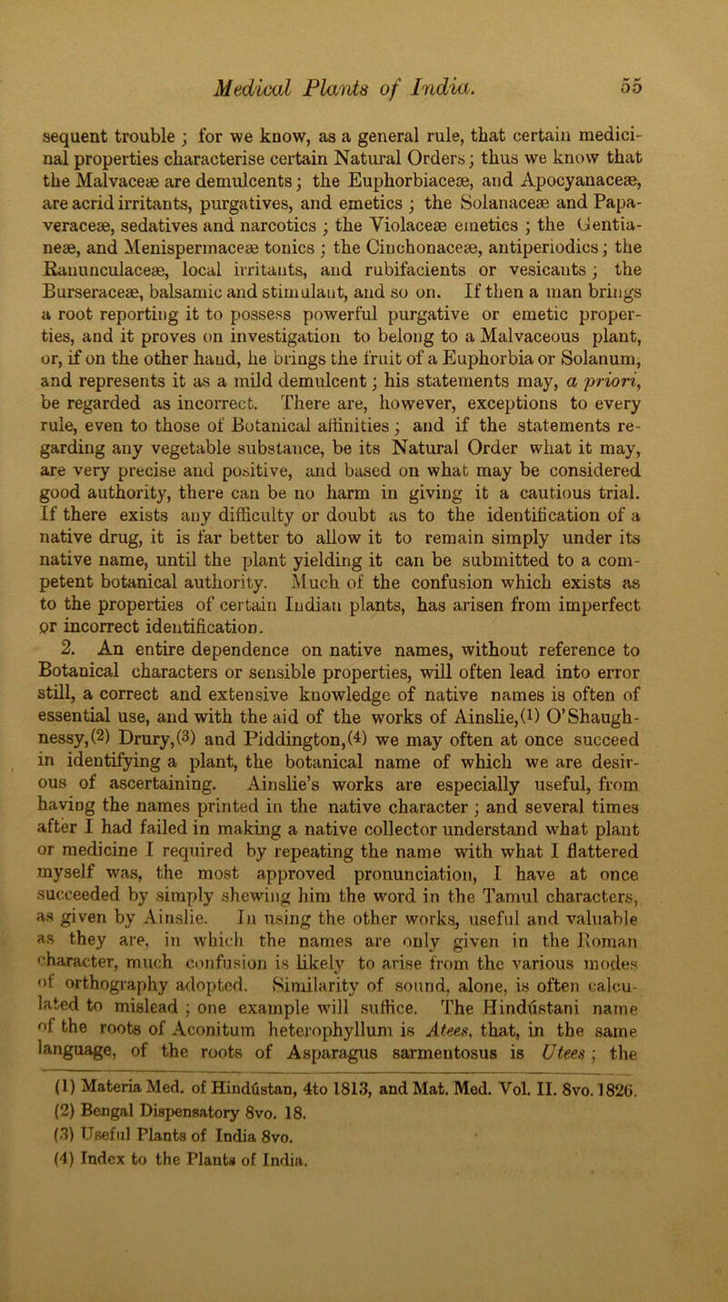 sequent trouble ; for we know, as a general rule, that certain medici- nal properties characterise certain Natural Orders; thus we know that the Malvaceae are demulcents; the Euphorbiaceoe, and Apocyanaceae, are acrid irritants, purgatives, and emetics ; the Solanaceae and Papa- veraceae, sedatives and narcotics ; the Violaceae emetics ; the (Jentia- neae, and Menisperinaceae tonics ; the Cinchonaceae, antiperiodics; the Ranunculaceae, local irritants, and rubifacients or vesicants; the Burseraceae, balsamic and stimulant, and so on. If then a man brings a root reporting it to possess powerful purgative or emetic proper- ties, and it proves on investigation to belong to a Malvaceous plant, or, if on the other hand, he brings the fruit of a Euphorbia or Solanum, and represents it as a mild demulcent; his statements may, a priori, be regarded as incorrect. There are, however, exceptions to every rule, even to those of Botanical affinities; and if the statements re- garding any vegetable substance, be its Natural Order what it may, are very precise and positive, and based on what may be considered good authority, there can be no harm in giving it a cautious trial. If there exists any difficulty or doubt as to the identification of a native drug, it is far better to allow it to remain simply under its native name, until the plant yielding it can be submitted to a com- petent botanical authority. Much of the confusion which exists as to the properties of certain Indian plants, has arisen from imperfect or incorrect identification. 2. An entire dependence on native names, without reference to Botanical characters or sensible properties, will often lead into error still, a correct and extensive knowledge of native names is often of essential use, and with the aid of the works of AinsUe,(l) O’Shaugh- nessy,(2) Drury, (3) and Piddington,(4) we may often at once succeed in identifying a plant, the botanical name of which we are desir- ous of ascertaining. Ainslie’s works are especially useful, from having the names printed in the native character ; and several times after I had failed in making a native collector understand what plant or medicine I required by repeating the name with what I flattered myself w^as, the most approved pronunciation, I have at once succeeded by simply shewing him the word in the I'amul characters, as given by Ainslie. In using the other works, useful and valuable as they are, in which the names are only given in the Boman character, much confusion is likely to arise from the various modes of orthography adopted. Similarity of sound, alone, is often calcu- lated to mislead ; one example wull suffice. The Hindilstani name of the roots of Aconitum heterophyllum is Afees, that, in the same language, of the roots of Asparagus sarmentosus is 17tees; the (1) Materia Med. of Hinddstan, 4to 1813, and Mat. Med. Vol. II. 8vo. 1826. (2) Bengal Dispensatory 8vo. 18. (3) Useful Plants of India 8vo. (4) Index to the Plants of India.