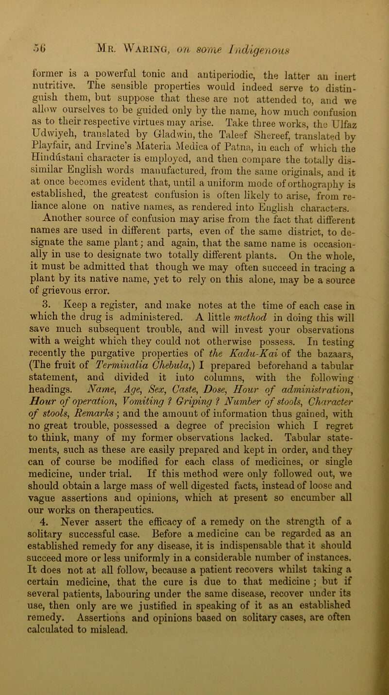 former is a powerful tonic and antiperiodic, the latter an inert nutritive. The sensible properties would indeed serve to distin- guish them, but suppose that these are not attended to, and we allow ourselves to be guided only by the name, how much confusion as to their respective virtues may arise. Take three works, the Ulfaz Udwiyeh, translated by Gladwin, the Taleef Shereef, translated by Playfair, and Irvine’s Materia Medica of Patna, in each of which the Hindustani character is employed, and then compare the totally dis- similar English words manufactured, from the same originals, and it at once becomes evident that, until a uniform mode of orthography is established, the greatest confusion is often likely to arise, from re- liance alone on native names, as rendered into English characters. Another source of confusion may arise from the fact that different names are used in different parts, even of the same district, to de- signate the same plant; and again, that the same name is occasion- ally in use to designate two totally different plants. On the whole, it must be admitted that though we may often succeed in tracing a plant by its native name, yet to rely on this alone, may be a source of grievous error. 3. Keep a register, and make notes at the time of each case in which the drug is administered. A little method in doing this will save much subsequent trouble, and will invest your observations with a weight which they could not otherwise possess. In testing recently the purgative properties of the Kadu-Kai of the bazaars, (The fruit of Terminalia Chehula,) I prepared beforehand a tabular statement, and divided it into columns, wdth the following headings. Name, Age, Sex, Caste, Dose, Hour of administration. Hour of operation. Vomiting ? Griping ? Number of stools, Character of stools. Remarks; and the amount of information thus gained, with no great trouble, possessed a degree of precision which I regret to think, many of my former observations lacked. Tabular state- ments, such as these are easily prepared and kept in order, and they can of course be modified for each class of medicines, or single medicine, under trial. If this method were only followed out, we should obtain a large mass of well digested facts, instead of loose and vague assertions and opinions, which at present so encumber all our works on therapeutics. 4. Never assert the efficacy of a remedy on the strength of a solitary successful case. Before a medicine can be regarded as an established remedy for any disease, it is indispensable that it should succeed more or less uniformly in a considerable number of instances. It does not at all follow, because a patient recovers whilst taking a certain medicine, that the cure is due to that medicine ; but if several patients, labouring under the same disease, recover uiider its use, then only are we justified in speaking of it as an established remedy. Assertions and opinions based on solitary cases, are often calculated to mislead.