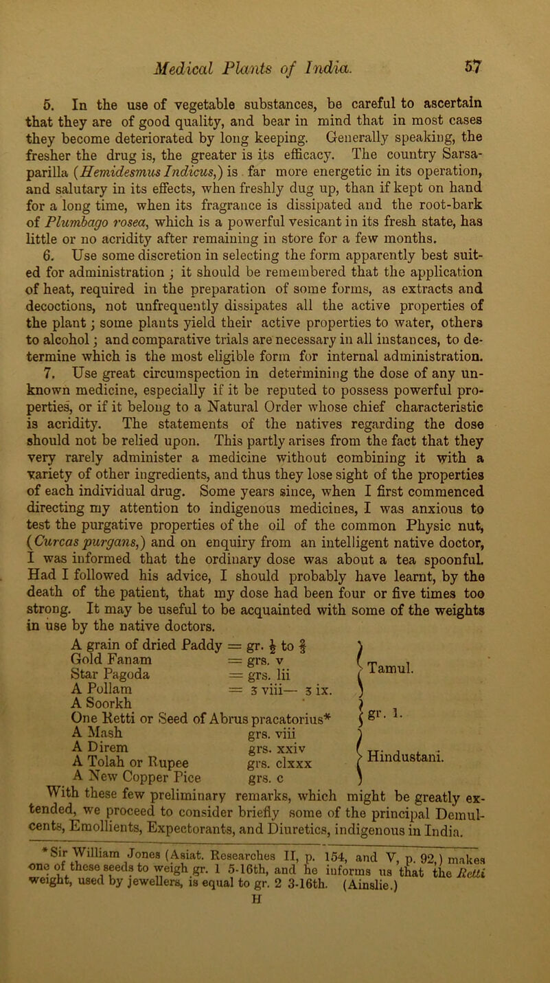 6. In the use of vegetable substances, be careful to ascertain that they are of good quality, and bear in mind that in most cases they become deteriorated by long keeping. Generally speaking, the fresher the drug is, the greater is its efficacy. The country Sarsa- parilla (Hemidesmus Indicus,) is far more energetic in its operation, and salutary in its effects, when freshly dug up, than if kept on hand for a long time, when its fragrance is dissipated and the root-bark of Plumbago rosea, which is a powerful vesicant in its fresh state, has little or no acridity after remaining in store for a few months. 6, Use some discretion in selecting the form apparently best suit- ed for administration ; it should be remembered that the application of heat, required in the preparation of some forms, as extracts and decoctions, not unfrequently dissipates all the active properties of the plant; some plants yield their active properties to water, others to alcohol; and comparative trials are necessary in all instances, to de- termine which is the most eligible form for internal administration. 7. Use great circumspection in determining the dose of any un- known medicine, especially if it be reputed to possess powerful pro- perties, or if it belong to a Natural Order whose chief characteristic is acridity. The statements of the natives regarding the dose should not be relied upon. This partly arises from the fact that they very rarely administer a medicine without combining it with a variety of other ingredients, and thus they lose sight of the properties of each individual drug. Some years since, when I first commenced directing my attention to indigenous medicines, I was anxious to test the purgative properties of the oil of the common Physic nut, {Curcaspurga7is,) and on enquiry from an intelligent native doctor, I was informed that the ordinary dose was about a tea spoonful Had I followed his advice, I should probably have learnt, by the death of the patient, that my dose had been four or five times too strong. It may be useful to be acquainted with some of the weights in use by the native doctors. A grain of dried Paddy = gr. ^ to f Gold Fanam = grs. v Star Pagoda = grs. Hi A Pollam = 5 viii— 5 ix. A Soorkh One Ketti or Seed of Abrus pracatorius* A Mash grs. viii A Direm grs. xxiv A Tolah or Rupee grs. clxxx A New Copper Pice grs. c With these few preliminary remarks, which might be greatly ex- tended, we proceed to consider briefly some of the principal Demul- cents, Emollients, Expectorants, and Diuretics, indigenous in India. ^ Tamul. |gi’. R > Hindustani. *Sir William Jones (Asiat. Researches II, p. 154, and V, p. 92 ) makes one of these seeds to weigh gr. 1 5-16th, and he informs us that the
