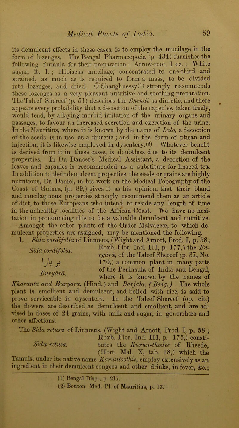 its demulcent effects in these cases, is to employ the mucilage in the form of lozenges. The Bengal Pharmacopoeia fp. 434) furnishes the following formula for their preparation ; Arrow-root, 1 oz. ; White sugar, ft. 1. ; Hibiscus mucilage, concentrated to one-third and strained, as much as is required to form a mass, to be divided into lozenges, and dried. O’Shaughnessy(i) strongly recommends these lozenges as a very pleasant nutritive and soothing preparation. TheTaleef Shereef (p. M) describes the Bhendi as diuretic, and there appears every probability that a decoction of the capsules, taken freely, would tend, by allaying morbid irritation of the urinary organs and passages, to favour an increased secretion and excretion of the urine. In the Mauritius, where it is known by the name of Lalo, a decoction of the seeds is in use as a diuretic ; and in the form of ptisan and injection, it is likewise employed in dysentery.(2) Whatever benefit is derived from it in these cases, is doubtless due to its demulcent properties. In Dr. Dancer’s Medical Assistant, a decoction of the leaves and capsules is recommended as a substitute for linseed tea. In addition to their demulcent properties, the seeds or grains are highly nutritious. Dr. Daniel, in his work on the Medical Topography of the Coast of Guinea, (p. 89,) gives it as his opinion, that their bland and mucilaginous properties strongly recommend them as an article of diet, to those Europeans who intend to reside any length of time in the unhealthy localities of the African Coast. We have no hesi- tation in pronouncing this to be a valuable demulcent and nutritive. Amongst the other plants of the Order Malvaceoe, to which de- mulcent properties are assigned, may be mentioned the following. 1. Slda cordifolia of Linnceus, (Wight and Arnott, Prod. I, p. 58; ^ ' rydy'd, of the Taleef Shereef (p. 37, No. ^jIj ji 170,) a common plant in many parts „ _ _ of the Peninsula of India and Bengal, uryara. where it is known by the names of Kharanta and Buryara, (Hind.) and Barjala. (Beng.) The whole plant is emollient and demulcent, and boiled with rice, is said to prove serviceable in dysentery. In the Taleef Shereef (op. cit.) the flowers are described as demulcent and emollient, and are ad- vised in doses of 24 grains, with milk and sugar, in gonorrhoea and other affections. The Bida retusa of Linnceus, (Wight and Arnott, Prod. I, p. 58 ; Roxb. Flor. Ind. Ill, p. 175,) consti- Sida retusa. tutes the Kurun-thodee of Rheede, (Hort. Mai. X, tab. 18,) which the Tamuls, under its native name Karuntoothie^ employ extensively as an ingredient in their demulcent congees and other drinks, in fever, &c.; (1) Bengal Diap., p. 217. (2) Bouton Med. PI. of Mauritius, p. 1.3.