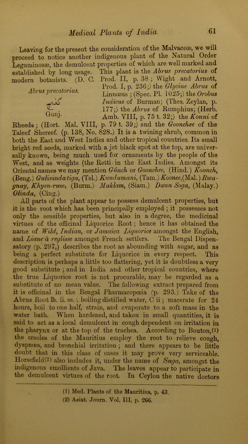 Leaving for the present the consideration of the Malvaceoe, we will proceed to notice another indigenous plant of the Natural Order Leguminosse, the demulcent properties of which are well marked and established by long usage. This plant is the Abrus precatorius of modern botanists. (D. C. Prod. II, p. 38 ; Wight and Arnott, „ . Prod. I, p. 236;) the Glycine Ahrus of Abrmprecatonus. Linnreus ; (Spec. PI. 1025;) the Orate Indious of Barman; (Thee. Zeylan, p. ^ . 177;) the Ahrus of Rumphius; (Herb. Arab. VIII, p. 75 t. 32;) the Konni of Rheede; (Hort. Mai. VIII, p. 79 t. 39;) and the Goonchee of the Taleef Shereef. (p. 138, No. 828.) It is a twining shrub, common in both the East and West Indies and other tropical countries. Its small bright red seeds, marked with a jet black spot at the top, are univer- sally known, being much used for ornaments by the people of the West, and as weights (theRettiiin the East Indies. Amongst its Oriental names we may mention Gunch or Goonchee, (Hind.) Koonchy (Beng.) Gulivindatiga, (Tel.) Kundumani, (Tam.) Abonee,(Mai.).Swa- gnay, Khyen-rwce, (Burm.) dfaHaw, (Siam.) Daun Soga, (filiAsiy.) Olinda, (Cing.) All parts of the plant appear to possess demulcent properties, but it is the root which has been principally employed; it possesses not only the sensible properties, but also in a degree, the medicinal virtues of the officinal Liquorice Root; hence it has obtained the name of Wild, Indian, or Jamaica Liguorice amongst the English, and Liane'-d reglisse amongst French settlers. The Bengal Dispen- satory (p. 297,) describes the root as abounding with sugar, and as being a perfect substitute for Liquorice in every respect. This description is perhaps a little too flattering, yet it is doubtless a very good substitute ; and in India and other tropical countries, where the true Liquorice root is not procurable, may be regarded as a substitute of no mean value. The following extract prepared from it is officinal in the Bengal Pharmacopoeia (p. 293.) Take of the Abrus Root ii. ss.; boiling distilled water, C ii; macerate for 24 hours, boil to one half, strain, and evaporate to a soft mass in the water bath. When hardened, and taken in small quantities, it is said to act as a local demulcent in cough dependent on irritation in the pharynx or at the top of the trachea. According to Bouton,(0 the creoles of the Mauritius employ the root to relieve cough, dyspnoea, and bronchial irritation ; and there appears to be little doubt that in this class of cases it may prove very serviceable. Horsefield(2) also includes it, under the name of Suga, amongst the indigenous emollients of Java. The leaves appear to participate in the demulcent virtues of the root. In Ceylon the native doctors (1) Med. Plants of the Mauritius, p. 4.^. (2) Asiat. .Tourn. Vol. Ill, p. 266.