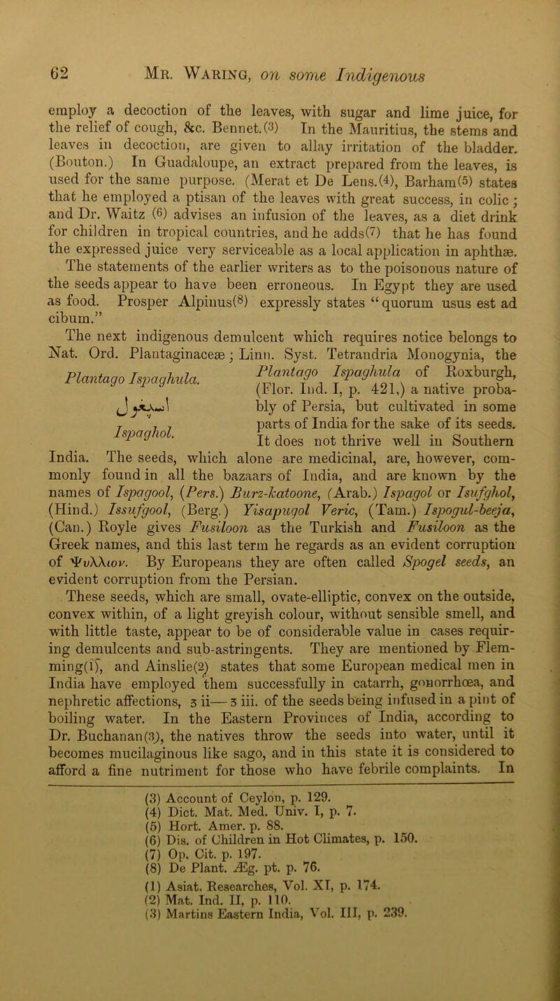 employ a decoction of the leaves, with sugar and lime juice, for the relief of cough, &c. Bennet.(3) In the Mauritius, the stems and leaves in decoction, are given to allay irritation of the bladder. (Bouton.) In Guadaloupe, an extract prepared from the leaves, is used for the same purpose. (Herat et De Lens.(4), Barham(5) states that he employed a ptisan of the leaves with great success, in colic; and Dr. Waitz (6) advises an infusion of the leaves, as a diet drink for children in tropical countries, and he adds(7) that he has found the expressed juice very serviceable as a local application in aphthae. The statements of the earlier writers as to the poisonous nature of the seeds appear to have been erroneous. In Egypt they are used as food. Prosper Alpiiius(^) expressly states “ quorum usus est ad cibum.” Plantago Ispagliula. Ispaghol. India, monly The next indigenous demulcent which requires notice belongs to Nat. Ord. Plantaginaceae; Linn. Syst. Tetrandria Monogynia, the Plantogo Ispaghula of Roxburgh, (Flor. Ind. I, p. 421,) a native proba- bly of Persia, but cultivated in some parts of India for the sake of its seeds. It does not thrive well in Southern The seeds, which alone are medicinal, are, however, corn- found in all the bazaars of India, and are known by the names of Ispagool, {Pers.) Purz-katoone, (Arab.) Ispagol or Isufghol, (Hind.) Issufgool, (Berg.) Yisapugol Veric, (Tam.) Ispogul-heeja, (Can.) Royle gives Fusiloon as the Turkish and Fusiloon as the Greek names, and this last term he regards as an evident corruption of ^vWiov. By Europeans they are often called Spogel seeds, an evident corruption from the Persian. These seeds, which are small, ovate-elliptic, convex on the outside, convex within, of a light greyish colour, without sensible smell, and with little taste, appear to be of considerable value in cases requir- ing demulcents and sub-astringents. They are mentioned by Elem- ming(i), and Ainslie(2) states that some European medical men in India have employed them successfully in catarrh, gonorrhoea, and nephretic affections, 3 ii— 3 iii. of the seeds being infused in a pint of boiling water. In the Eastern Provinces of India, according to Dr. Buchanan(3^, the natives throw the seeds into water, until it becomes mucilaginous like sago, and in this state it is considered to afford a fine nutriment for those who have febrile complaints. In (3) Account of Ceylon, p. 129. (4) Diet. Mat. Med. Univ. I, p. 7. (5) Hort. Amer. p. 88. (6) Dis. of Children in Hot Climates, p. 150. (7) Op, Cit. p. 197. (8) De Plant. Alg. pt. p. 76. (1) Asiat, Researches, Vol. XT, p. 174. (2) Mat. Ind. II, p. 110. (3) Martins Eastern India, Vol. Ill, p. 239.