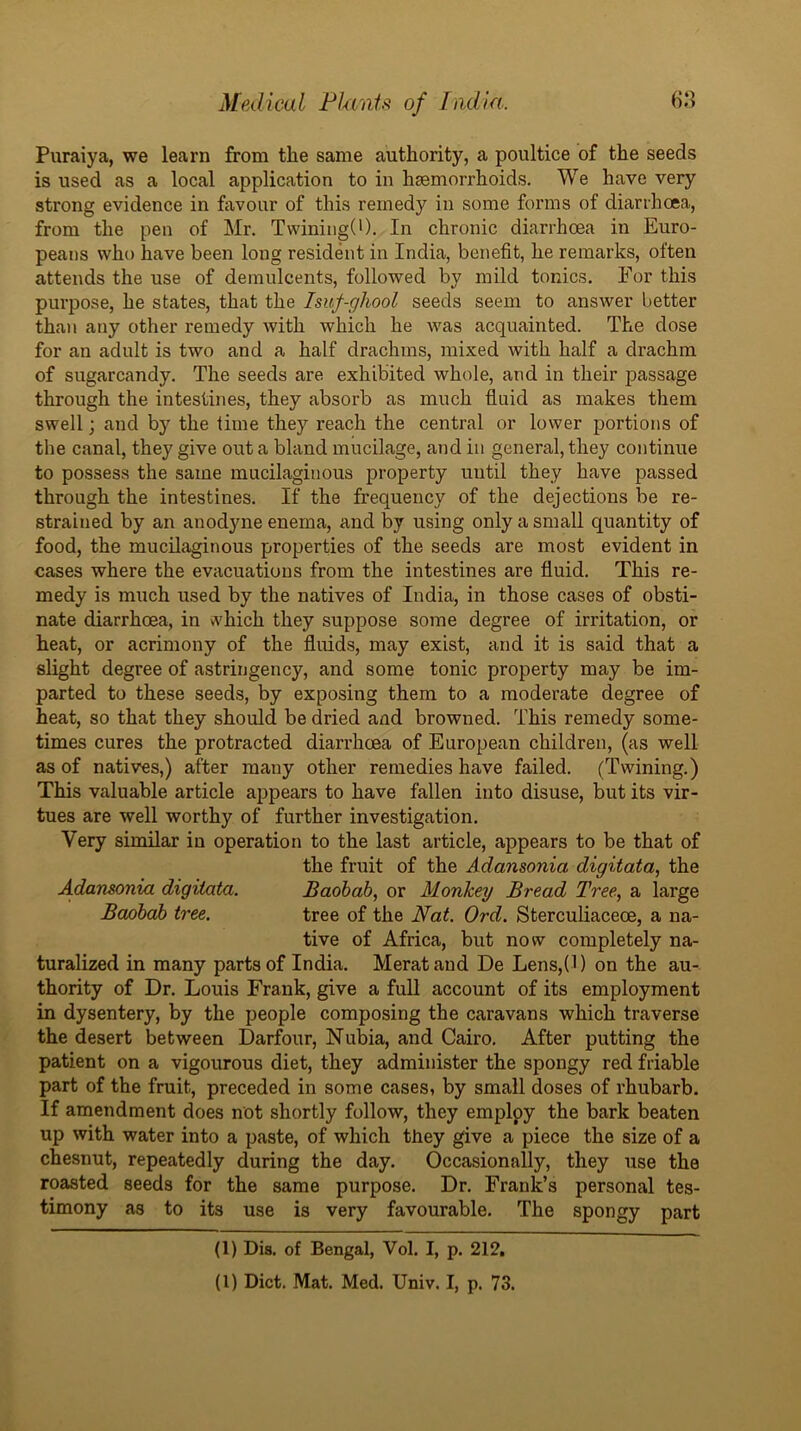 Puraiya, we learn from the same authority, a poultice of the seeds is used as a local application to in haemorrhoids. We have very strong evidence in favour of this remedy in some forms of diarrhoea, from the pen of Mr. Twining(*). In chronic diarrhoea in Euro- peans who have been long resident in India, benefit, he remarks, often attends the use of demulcents, followed by mild tonics. For this purpose, he states, that the Isuf-ghool seeds seem to answer better than any other remedy with which he was acquainted. The dose for an adult is two and a half drachms, mixed with half a drachm of sugarcandy. The seeds are exhibited whole, and in their passage through the intestines, they absorb as much fluid as makes them swell; and by the time they reach the central or lower portions of the canal, they give out a bland mucilage, and in general, they continue to possess the same mucilaginous property until they have passed through the intestines. If the frequency of the dejections be re- strained by an anodyne enema, and by using only a small quantity of food, the mucilaginous properties of the seeds are most evident in cases where the evacuations from the intestines are fluid. This re- medy is much used by the natives of India, in those cases of obsti- nate diarrhoea, in \\'hich they suppose some degree of irritation, or heat, or acrimony of the fluids, may exist, and it is said that a slight degree of astringency, and some tonic property may be im- parted to these seeds, by exposing them to a moderate degree of heat, so that they should be dried and browned. This remedy some- times cures the protracted diarrhoea of European children, (as well as of natives,) after many other remedies have failed. (Twining.) This valuable article appears to have fallen into disuse, but its vir- tues are well worthy of further investigation. Very similar in operation to the last article, appears to be that of the fruit of the Adansonia digitata, the A.dansonia digitata. Baobab, or Monkey Bread Tree, a large Baobab tree. tree of the Nat. Ord. Sterculiaceoe, a na- tive of Africa, but now completely na- turalized in many parts of India. Herat and De Lens,(l) on the au- thority of Dr. Louis Frank, give a full account of its employment in dysentery, by the people composing the caravans which traverse the desert between Darfour, Nubia, and Cairo. After putting the patient on a vigourous diet, they administer the spongy red friable part of the fruit, preceded in some cases, by small doses of rhubarb. If amendment does not shortly follow, they employ the bark beaten up with water into a paste, of which they give a piece the size of a chesnut, repeatedly during the day. Occasionally, they use the roasted seeds for the same purpose. Dr. Frank’s personal tes- timony as to its use is very favourable. The spongy part (1) Dis, of Bengal, Vol. I, p. 212, (1) Diet. Mat. Med. Univ. I, p. 73.