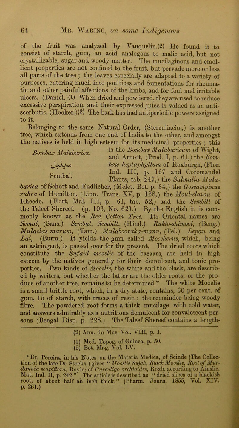 61. Mil. Waiunci, on mine Indlgeiious Sembal. of the fruit was analyzed by Vauquelin.(2) He found it to consist of starch, gum, an acid analogous to malic acid, but not crystallizable, sugar and woody matter. The mucilaginous and emol- lient properties are not confined to the fruit, but pervade more or less all parts of the tree ; the leaves especially are adapted to a variety of purposes, entering much into poultices and fomentations for rheuma- tic and other painful affections of the limbs, and for foul and irritable ulcers. (Daniel.)(l) When dried and powdered, they are used to reduce excessive perspiration, and their expressed juice is valued as an anti- scorbutic. (Hooker.)(2) The bark has had antiperiodic powers assigned to it. Belonging to the same Natural Order, (Sterculiacioe,) is another tree, which extends from one end of India to the other, and amongst the natives is held in high esteem for its medicinal properties ; this Somiax Malaiarica. BombaxMatabm-icum of Wight, and Arnott, (Trod. 1, p. 61,) theBom- hax heptaphylhLm of Koxburgh, (Flor. Ind. HI, p. 167 and Coromandel Plants, tab. 247,) the Salmalia Mala- harica of Schott and Endlicher, (Melet. Bot. p. 34,) the Gossampinus rubra of Hamilton, (Linn. Trans. XV, p. 128,) the Moul-elavou of Bheede. (Hort. Mai. Ill, p. 61, tab. 52,) and the Semhill of the Taleef Shereef. (p. 103, No. 621.) By the English it is com- monly known as the Red Cotton Tree. Its Oriental names are Bernal, (Sans.) Sembal, Semhill, (Hind.) Rukto-shimool, (Beng.) Mulaelas marum, (Tam.) Mulabooraka-morm, (Tel.) Lepan and Lai, (Burm.) It yields the gum called Moocherus, which, being an astringent, is passed over for the present. The dried roots which constitute the Sufaid mooslie of the bazaars, are held in high esteem by the natives generally for their demulcent, and tonic pro- perties. Two kinds of Mooslie, the white and the black, are describ- ed by writers, but whether the latter are the older roots, or the pro- duce of another tree, remains to be determined.* * The white Mooslie is a small brittle root, which, in a dry state, contains, 60 per cent, of gum, 15 of starch, with traces of resin ; the remainder being woody fibre. The powdered root forms a thick mucilage with cold water, and answers admirably as a nutritious demulcent for convalescent per- sons (Bengal Disp. p. 228.) The Taleef Shereef contains a leugth- (2) Ann. da Mus. Vol. VIII, p. 1. (1) Med. Topog. of Guinea, p. 50. (2) Bot. Mag. Vol. LV. * Dr. Pereira, in liia Notes on the M.ateria Medica, of Scinde (The Collec- tion of the late Dr. Stocks,) gives Mooslie Sujah, Black Mooslie, Root of Muv- dannia scapiflora, Royle; of Curculigo orchioides, Eoxb. according to Ainslie, Mat. Ind. II, p. 242.” The article is described as “ dried slices of a blackish root, of about half an inch thick.” (Pharm. Journ. 1855, Vol. XIV. p. 261.)