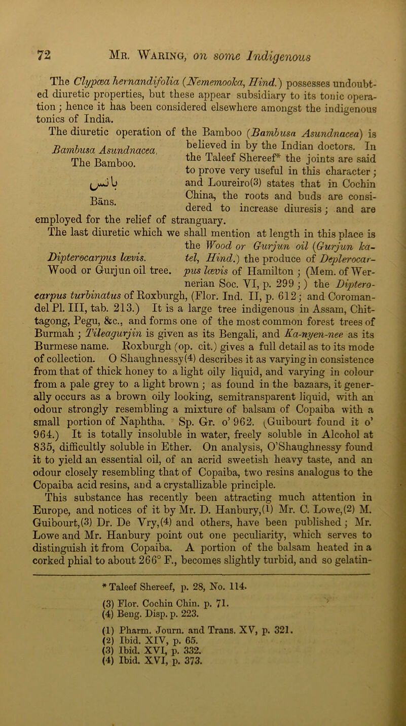 The Bamboo. Bans. The Clypcm hernandifolia {Nememooka, Hind.) possesses undoubt- ed diuretic properties, but these appear subsidiary to its tonic opera- tion ; hence it has been considered elsewhere amongst the indigenous tonics of India. The diuretic operation of the Bamboo (Bambusa Asundnacea) is Bambusa Asundnacea. the ialeef bhereer'’ the joints are said to prove very useful in this character; and Loureiro(3) states that in Cochin China, the roots and buds are consi- dered to increase diuresis; and are employed for the relief of stranguary. The last diuretic which we shall mention at length in this place is the Wood or Gurjun oil {Gurjun ka- Dipterecarpus Icevis. tel, Hind.) the produce of Deplerocar- Wood or Gurjun oil tree, pus Icevis of Hamilton ; (JVIem. of Wer- nerian Soc. VI, p. 299 j ) the Diptero- carpus turbinatus of Koxburgh, (Flor. Ind. II, p. 612; and Coroman- del PI. Ill, tab. 213.) It is a large tree indigenous in Assam, Chit- tagong, Pegu, &c., and forms one of the most common forest trees of Burmah; Tileagurjin is given as its Bengali, and Ka-nyen-nee as its Burmese name. Roxburgh (op. cit.) gives a full detail as to its mode of collection. O Shaughnessy(4) describes it as varying in consistence from that of thick honey to a light oily liquid, and varying in colour from a pale grey to a light brown ; as found in the bazaars, it gener- ally occurs as a brown oily looking, semitransparent liquid, with an odour strongly resembling a mixture of balsam of Copaiba with a small portion of Naphtha. Sp. Gr. o’ 962. (Guibourt found it o’ 964.) It is totally insoluble in water, freely soluble in Alcohol at 835, difficultly soluble in Ether. On analysis, O’Shaughnessy found it to yield an essential oU, of an acrid sweetish heavy taste, and an odour closely resembling that of Copaiba, two resins analogus to the Copaiba acid resins, and a crystaUizable principle. This substance has recently been attracting much attention in Europe, and notices of it by Mr. D. Hanbury,(E Mr. C. Lowe,(2) M. Guibourt,(3) Dr. De Vry,(4) and others, have been published; Mr. Lowe and Mr. Hanbury point out one peculiarity, which serves to distinguish it from Copaiba. A portion of the balsam heated in a corked phial to about 266° F., becomes slightly turbid, and so gelatin- *Taleef Shereef, p. 28, No. 114. (3) Flor. Cochin Chin. p. 71. (4) Beug. Disp. p. 223. (1) Pharm. Journ. and Trans. XV, p. 321. (2) Ibid. XIV, p. 65. (3) Ibid. XVI, p. 332. (4) Ibid. XVI, p. 373.