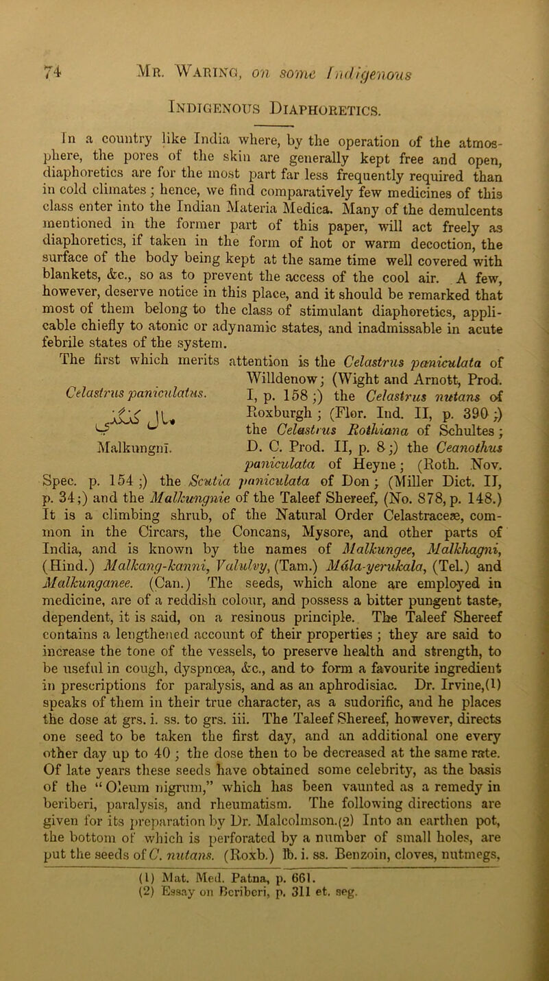 Indigenous Diaphoretics. Celastrus paniculatus. Jl* Malkungnl. In a country like India where, by the operation of the atmos- phere, the pores of the skin are generally kept free and open, diaphoretics are for the ino,st part far less frequently required than in cold climates; hence, we find comparatively few medicines of this class enter into the Indian Materia Medica. Many of the demulcents mentioned in the former part of this paper, wdll act freely as diaphoretics, if taken in the form of hot or warm decoction, the surface of the body being kept at the same time well covered with blankets, &e., so as to prevent the access of the cool air. A few, however, deserve notice in this place, and it should be remarked that most of them belong to the class of stimulant diaphoretics, appli- cable chiefly to atonic or adynamic states, and inadmissable in acute febrile states of the system. The first which merits attention is the Celastrus pcmiculata of Willdenow; (Wight and Arnott, Prod. I, p. 158;) the Celastrus nutans of Pioxburgh; (Flor. lud. II, p. 390;) the Celastrus RotJiiana of ^hultes; D. C. Prod. II, p. 8;) the Ceanothus paniculata of Heyne; (Roth. .Nov. Spec. p. 154 ;) the Scutia paniculata of Do^n; (Miller Diet. II, p. 34;) and the Malhtmgnie of the Taleef Shereef, (No. 878, p. 148.) It is a climbing shrub, of the Natural Order Celastraceae, com- mon in the Circars, the Concans, Mysore, and other parts of India, and is known by the names of Malhungee, MalkJiagni, (Hind.) Malkang-kanni, Valulvy^(Tzm.) Mdla-yeritkala, {Te\.) and Malkunganee. (Can.) The seeds, which alone are employed in medicine, are of a reddish colour, and possess a bitter pungent taste, dependent, it is said, on a resinous principle. The Taleef Shereef contains a lengthened account of their properties ; they are said to increase the tone of the vessels, to preserve health and strength, to be useful in cough, dyspnoea, (fcc., and to form a favourite ingredient in prescriptions for paralysis, and as an aphrodisiac. Dr. Irvine,(1) speaks of them in their true character, as a sudorific, and he places the dose at grs. i. ss. to grs. iii. The Taleef Shereef, however, directs one seed to be taken the first day, and an additional one every other day up to 40 ; the dose then to be decreased at the same rate. Of late years these seeds have obtained some celebrity, as the basis of the “ Oleum nigrum,” which has been vaunted as a remedy in beriberi, paralysis, and rheumatism. The following directions are given for its })reparation by Dr. Malcolinson.(2) Into an earthen pot, the bottom of which is perforated by a number of small holes, are put the seeds of C. nutans. (Roxb.) lb. i. ss. Benzoin, cloves, nutmegs, (1) Mat. Med. Patna, p. 661. (2) Essay on Rcribcri, p. 311 et. seg.