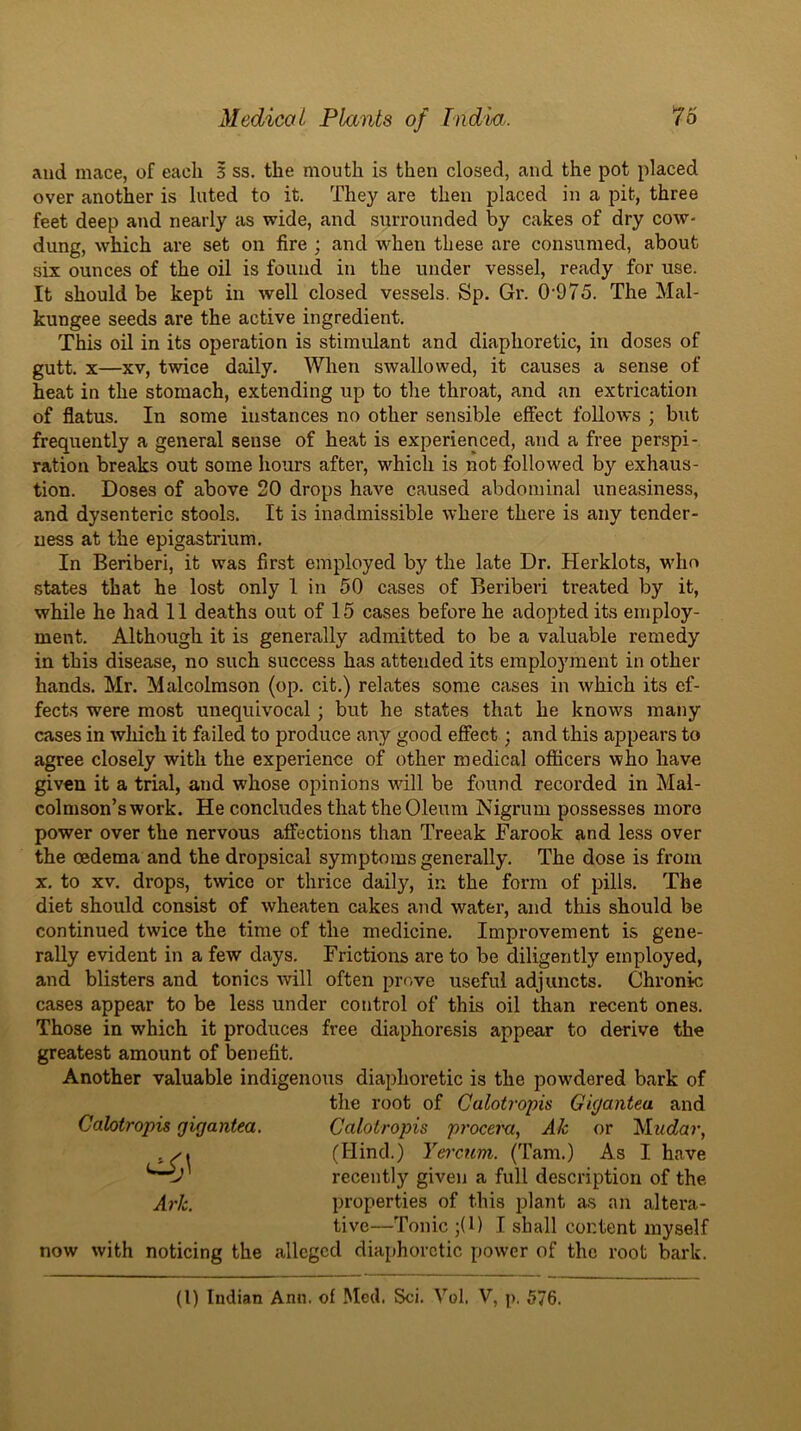 and mace, of each 5 ss. the mouth is then closed, and the pot placed over another is luted to it. They are then placed in a pit, three feet deep and nearly as wide, and surrounded by cakes of dry cow- dung, which are set on fire ; and when these are consumed, about six ounces of the oil is found in the under vessel, ready for use. It should be kept in well closed vessels. Sp. Gr. 0'975. The Mal- kungee seeds are the active ingredient. This oil in its operation is stimulant and diaphoretic, in doses of gutt. X—XV, twice daily. When swallowed, it causes a sense of heat in the stomach, extending up to the throat, and an extrication of flatus. In some instances no other sensible effect follows ; but frequently a general sense of heat is experienced, and a free perspi- ration breaks out some hours after, which is not followed by exhaus- tion. Doses of above 20 drops have caused abdominal uneasiness, and dysenteric stools. It is inadmissible where there is any tender- ness at the epigastrium. In Beriberi, it was first employed by the late Dr. Herklots, who states that he lost only I in 50 cases of Beriberi treated by it, while he had 11 deaths out of 15 cases before he adopted its employ- ment. Although it is generally admitted to be a valuable remedy in this disease, no such success has attended its employment in other- hands. Mr. Malcolmson (op. cit.) relates some cases in which its ef- fects were most unequivocal; but he states that he knows many cases in which it failed to produce any good effect; and this appears to agree closely with the experience of other medical officers who have given it a trial, and whose opinions wall be found recorded in Mal- colmson’swork. He concludes that the Oleum Nigrum possesses more power over the nervous aff’ections than Treeak Farook and less over the oedema and the dropsical symptoms generally. The dose is from X. to XV. drops, t^vice or thrice daily, in the form of pills. The diet should consist of wheaten cakes and water, and this should be continued twice the time of the medicine. Improvement is gene- rally evident in a few days. Frictions are to be diligently employed, and blisters and tonics will often prove useful adjuncts. Chronic cases appear to be less under control of this oil than recent ones. Those in which it produces free diaphoresis appear to derive the greatest amount of benefit. Another valuable indigenous diaphoretic is the powdered bark of the root of Galotroph Gigantea and Calotropis gigantea. Calotropis py'ocem, Ak or Mudar, , (Hind.) Yei'cum. (Tam.) As I have recently given a full description of the Ark. properties of this plant as an altera- tive—Tonic ;(1) I shall content myself now with noticing the alleged diaphoretic power of the root bark.