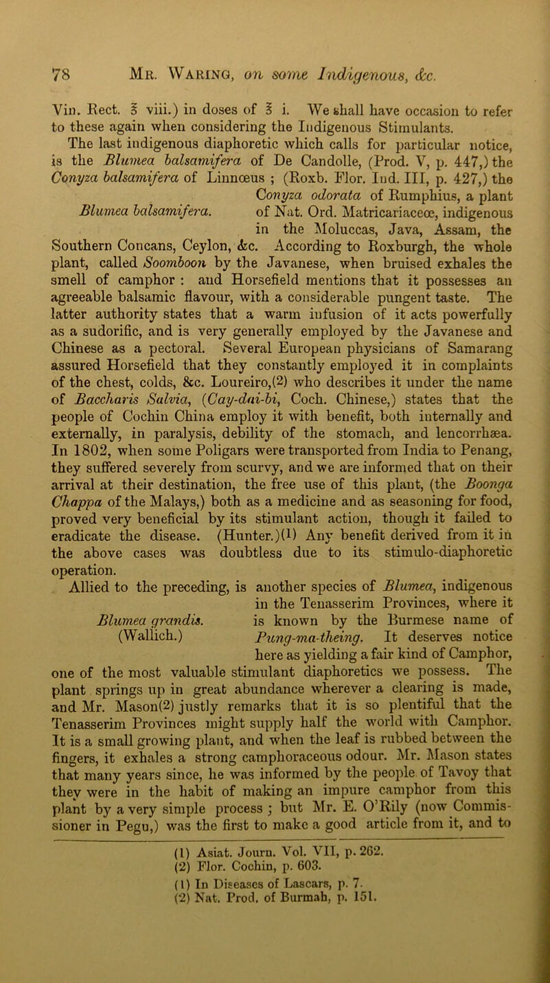 Vin. Rect. S viii.) in doses of § i. We shall have occasion to refer to these again when considering the Indigenous Stimulants. The last indigenous diaphoretic which calls for particular notice, is the Blumea halsamifera of De Candolle, (Prod. V, p. 447,) the Conyza bahamifera of Linnoeus ; (Roxb. Flor. lud. Ill, p, 427,) the Qonyza odorata of Rumphius, a plant Blumea halsamife7'a. of Nat. Ord, Matricariaceoe, indigenous in the Moluccas, Java, Assam, the Southern Concans, Ceylon, &c. According to Roxburgh, the whole plant, called Soomboon by the Javanese, when bruised exhales the smell of camphor : and Horsefield mentions that it possesses an agreeable balsamic flavour, with a considerable pungent taste. The latter authority states that a warm infusion of it acts powerfully as a sudorific, and is very generally employed by the Javanese and Chinese as a pectoral. Several European physicians of Samarang assured Horsefield that they constantly employed it in complaints of the chest, colds, &c. Loureiro,(2) who describes it under the name of Baccharis Salvia, {Cay-dai-bi, Coch. Chinese,) states that the people of Cochin China employ it with benefit, both internally and externally, in paralysis, debility of the stomach, and lencorrhaea. In 1802, when some Poligars were transported from India to Penang, they suffered severely from scurvy, and we are informed that on their arrival at their destination, the free use of this plant, (the Boonga Chappa of the Malays,) both as a medicine and as seasoning for food, proved very beneficial by its stimulant action, though it failed to eradicate the disease. (Hunter.)(l) Any benefit derived from it in the above cases was doubtless due to its stimulo-diaphoretic operation. Allied to the preceding, is another species of Blumea, indigenous in the Tenasserim Provinces, where it Blumea grandis. is known by the Burmese name of (Wallich.) Pung-ma4heing. It deserves notice here as yielding a fair kind of Camphor, one of the most valuable stimulant diaphoretics we possess. The plant springs up in great abundance wherever a clearing is made, and Mr. Mason(2) justly remarks that it is so plentiful that the Tenasserim Provinces might supply half the world with Camphor. It is a small growing plant, and when the leaf is rubbed between the fingers, it exhales a strong camphoraceous odour. Mr. Mason states that many years since, he was informed by the people of Tavoy that they were in the habit of making an impure camphor from this plant by a very simple process j but Mr. E. O’Rily (now Commis- sioner in Pegu,) was the first to make a good article from it, and to (1) Asiat. Journ. Vol. VII, p. 262. (2) Flor. Cochin, p. 603. (1) In Diseases of Lascars, p. 7. (2) Nat. Prod, of Burmah, p. 151.