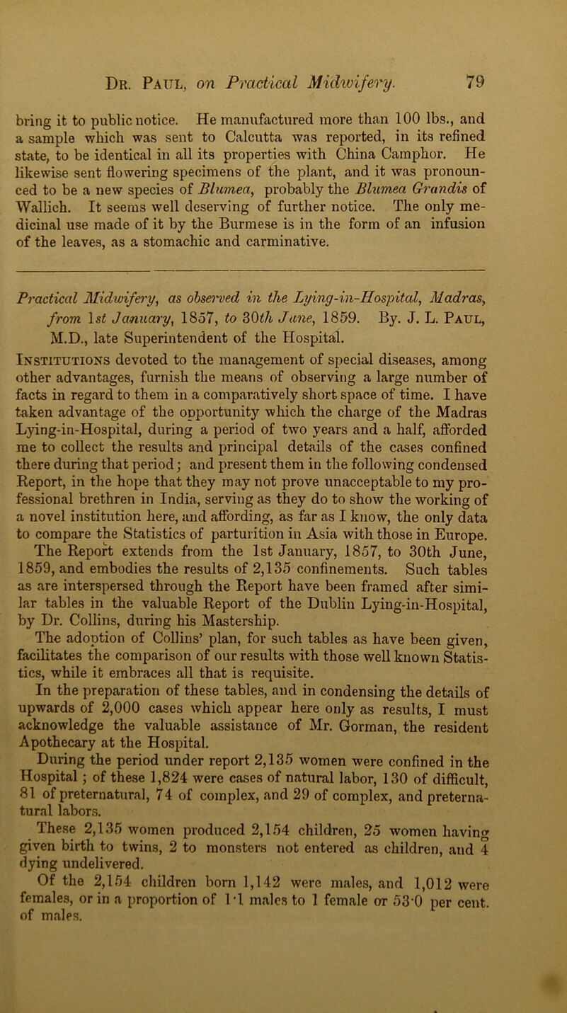 bring it to public notice. He manufactured more than 100 lbs., and a sample which was sent to Calcutta was reported, in its refined state, to be identical in all its properties with China Camphor. He likewise sent flowering specimens of the plant, and it was pronoun- ced to be a new species of Blumea, probably the Blumea Grandis of Wallich. It seems well deserving of further notice. The only me- dicinal use made of it by the Burmese is in the form of an infusion of the leaves, as a stomachic and carminative. Practical Midwifery, as ohseiwed in the Lying-in-Hospital, Madras, from Isi January, 1857, to 30^/t June, 1859. By. J. L. Paul, M.D., late Superintendent of the Hospital. Institutions devoted to the management of special diseases, among other advantages, furnish the means of observing a large number of facts in regard to them in a comparatively short space of time. I have taken advantage of the opportunity which the charge of the Madras L}dng-in-Hospital, during a period of two years and a half, afforded me to collect the results and principal details of the cases confined there during that period; and present them in the following condensed Keport, in the hope that they may not prove unacceptable to my pro- fessional brethren in India, serving as they do to show the working of a novel institution here, and affording, as far as I know, the only data to compare the Statistics of parturition in Asia with those in Europe. The Report extends from the 1st January, 1857, to 30th June, 1859, and embodies the results of 2,135 confinements. Such tables as are interspersed through the Report have been framed after simi- lar tables in the valuable Report of the Dublin Lying-in-Hospital, by Dr. Collins, during his Mastership. The adoption of Collins’ plan, for such tables as have been given, facilitates the comparison of our results with those well known Statis- tics, while it embraces all that is requisite. In the preparation of these tables, and in condensing the details of upwards of 2,000 cases which appear here only as results, I must acknowledge the valuable assistance of Mr. Gorman, the resident Apothecary at the Hospital. During the period under report 2,135 women were confined in the Hospital; of these 1,824 were cases of natural labor, 130 of difficult, 81 of preternatural, 74 of complex, and 29 of complex, and preterna- tural labors. These 2,135 women produced 2,154 children, 25 women having given birth to twins, 2 to monsters not entered as children, and 4 dying undelivered. Of the 2,154 children born 1,142 were males, and 1,012 were females, or in a proportion of IT males to 1 female or 53-0 per cent, of males.
