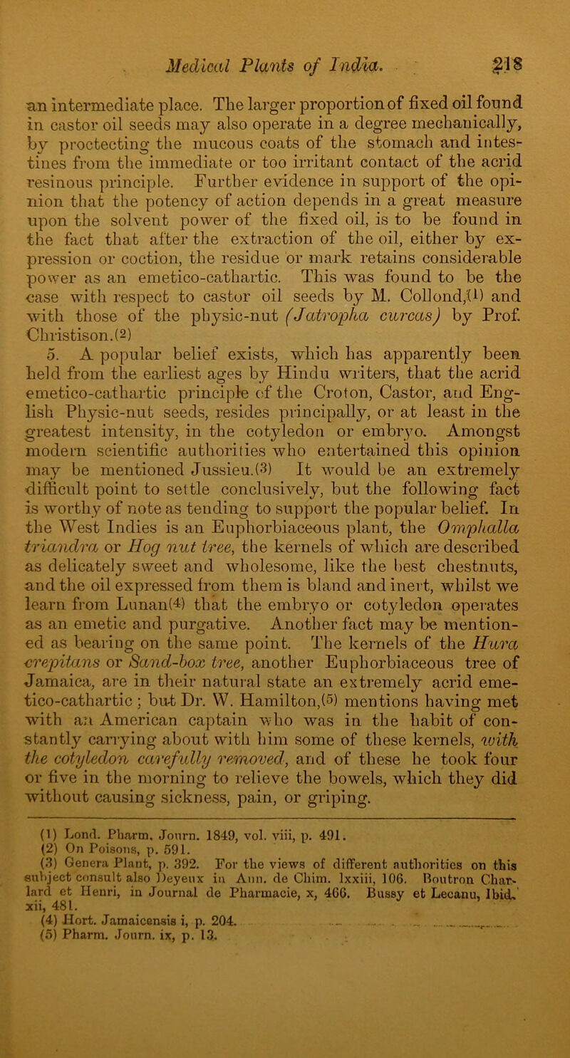 tin intermediate place. The larger proportion of fixed oil found in castor oil seeds may also operate in a degree mechanically, by projecting the mucous coats of the stomach and intes- tines from the immediate or too irritant contact of the acrid resinous principle. Further evidence in support of the opi- nion that the potency of action depends in a great measure upon the solvent power of the fixed oil, is to be found in the fact that after the extraction of the oil, either by ex- pression or coction, the residue or mark retains considerable power as an emetico-cathartic. This was found to be the case with respect to castor oil seeds by M. Collond,U) and Avith those of the physic-nut (Jatropha carcas) by Prof. Christison.(2) 5. A popular belief exists, Avhich has apparently been held from the earliest ages by Hindu writers, that the acrid emetico-cathartic principle of the Croton, Castor, and Eng- lish Physic-nut seeds, resides principally, or at least in the greatest intensity, in the cotyledon or embryo. Amongst modern scientific authorities who entertained this opinion may be mentioned Jussieu.(3) It would be an extremely difficult point to settle conclusively, but the following fact is Avorthy of note as tending to support the popular belief. In the West Indies is an Euphorbiaceous plant, the Omphalla trianclra or Hog nut tree, the kernels of which are described as delicately sweet and Avholesome, like the best chestnuts, and the oil expressed from them is bland and inert, whilst we learn from Lunan(4) that the embryo or cotyledon operates as an emetic and purgative. Another fact may be mention- ed as bearing on the same point. The kernels of the Hura crepitans or Sand-box tree, another Euphorbiaceous tree of Jamaica, are in their natural state an extremely acrid eme- tico-cathartic ; bu-t Dr. W. Hamilton,(5) mentions ha\Ting met with an American captain who was in the habit of con- stantly carrying about with him some of these kernels, with the cotyledon carefully removed, and of these he took four or five in the morning to relieve the bowels, which they did without causing sickness, pain, or griping. (1) Lond. Pharm, Journ. 1849, vol. viii, p. 491. (2) On Poisons, p. 591. (3) Genera Plant, p. ,392. For the views of different authorities on this 8uV>ject consult also Deyeux in Ann. de Chim. lxxiii, 106. Boutron Char- lard et Henri, in Journal de Pharmacie, x, 466. Bussy et Lecanu, I bid, xii, 481. (4) Hort. Jamaicensis i, p. 204. ..... . I (5) Pharm. Journ. ix, p. 13.