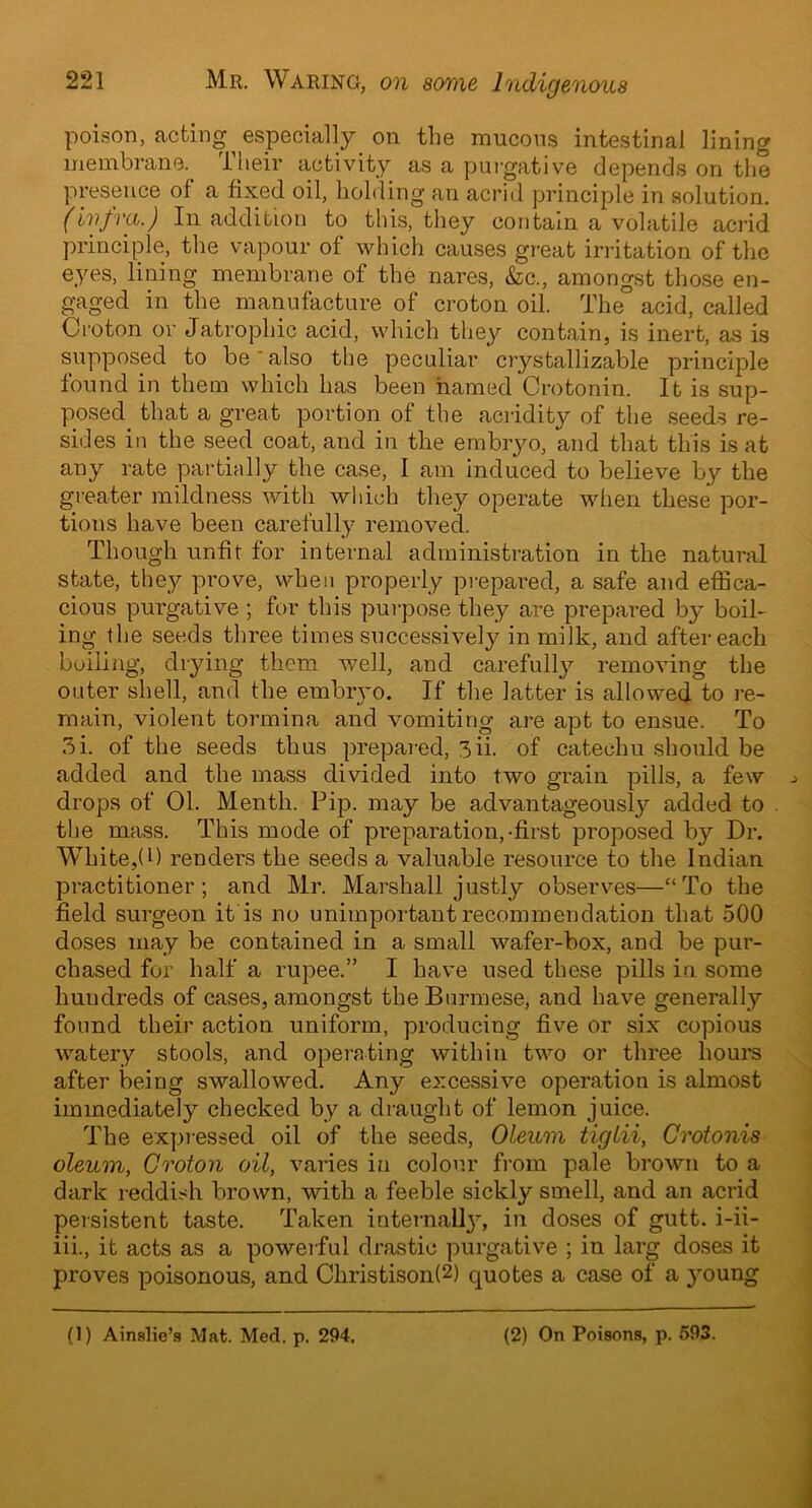 poison, acting especially on the mucous intestinal lining membrane, their activity as a purgative depends on the presence of a fixed oil, holding an acrid principle in solution. (infra.) In addition to this, they contain a volatile acrid principle, the vapour of which causes great irritation of the eyes, lining membrane of the nares, &c., amongst those en- gaged in the manufacture of croton oil. The acid, called Croton or Jatrophic acid, which they contain, is inert, as is supposed to be also the peculiar crystallizable principle found in them which has been named Crotonin. It is sup- posed that a great portion of the acridity of the seeds re- sides in the seed coat, and in the embryo, and that this is at any rate partially the case, 1 am induced to believe by the greater mildness with which they operate when these por- tions have been carefully removed. Though unfit for internal administration in the natural state, they prove, when properly prepared, a safe and effica- cious purgative ; for this purpose they are prepared by boil- ing the seeds three times successively in milk, and after each boiling, drying them well, and carefully removing the outer shell, and the embryo. If the latter is allowed to re- main, violent tormina and vomiting are apt to ensue. To 3i. of the seeds thus prepared, 3ii. of catechu should be added and the mass divided into two grain pills, a few drops of 01. Menth. Pip. may be advantageously added to the mass. This mode of preparation,-first proposed by Dr. White,(P renders the seeds a valuable resource to the Indian practitioner; and Mr. Marshall justly observes—“To the field surgeon it is no unimportant recommendation that 500 doses may be contained in a small wafer-box, and be pur- chased for half a rupee.” I have used these pills in. some hundreds of cases, amongst the Burmese, and have generally found their action uniform, producing five or six copious watery stools, and operating within two or three hours after being swallowed. Any excessive operation is almost immediately checked by a draught of lemon juice. The expressed oil of the seeds, Oleum tiglii, Crotonis oleum, Groton oil, varies in colour from pale brown to a dark reddish brown, with a feeble sickly smell, and an acrid persistent taste. Taken internail}7, in doses of gutt. i-ii- iii., it acts as a powerful drastic purgative ; in larg doses it proves poisonous, and Christison!2) quotes a case of a young (1) Ainslie’s Mat. Med. p. 294. (2) On Poisons, p. 593.