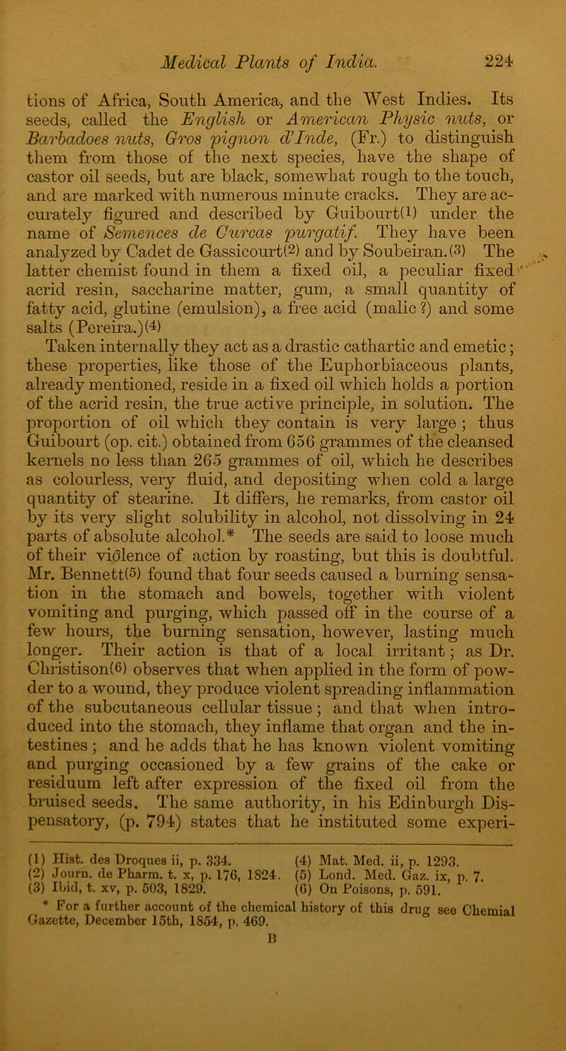 tions of Africa, South America, and the West Indies. Its seeds, called the English or American Physic nuts, or Barbadoes nuts, Gros pignon cVInde, (Fr.) to distinguish them from those of the next species, have the shape of castor oil seeds, bnt are black, somewhat rough to the touch, and are marked with numerous minute cracks. They are ac- curately figured and described by Guibourt(l) under the name of Semences de Curcas purgatif. They have been analyzed by Cadet de Gassicourt(1 2 3) and by Soubeiran. (3) The latter chemist found in them a fixed oil, a peculiar fixed ' acrid resin, saccharine matter, gum, a small quantity of fatty acid, glutine (emulsion), a free acid (malic?) and some salts (Pereira.)G) Taken internally they act as a drastic cathartic and emetic; these properties, like those of the Euphorbiaceous plants, already mentioned, reside in a fixed oil which holds a portion of the acrid resin, the true active principle, in solution. The proportion of oil which they contain is very large ; thus Guibourt (op. cit.) obtained from 656 grammes of the cleansed kernels no less than 26-5 grammes of oil, which he describes as colourless, very fluid, and depositing when cold a large quantity of stearine. It differs, he remarks, from castor oil by its very slight solubility in alcohol, not dissolving in 24 parts of absolute alcohol* The seeds are said to loose much of their violence of action by roasting, but this is doubtful. Mr. BennettG) found that four seeds caused a burning sensa- tion in the stomach and bowels, together with violent vomiting and purging, which passed off in the course of a few hours, the burning sensation, however, lasting much longer. Their action is that of a local irritant; as Dr. Christison(6) observes that when applied in the form of pow- der to a wound, they produce violent spreading inflammation of the subcutaneous cellular tissue; and that when intro- duced into the stomach, they inflame that organ and the in- testines ; and he adds that he has known violent vomiting and purging occasioned by a few grains of the cake or residuum left after expression of the fixed oil from the bruised seeds. The same authority, in his Edinburgh Dis- pensatory, (p. 794) states that he instituted some experi- (1) Hist, des Droques ii, p. 334. (4) Mat. Med. ii, p. 1293. (2) Journ. de Pharra. t. x, p. 176, 1824. (5) Lond. Med. Gaz. ix, p. 7. (3) Ibid, t. xv, p. 503, 1829. (G) On Poisons, p. 591. * For a further account of the chemical history of this drug see Chemial Gazette, December 15th, 1854, p. 469. B