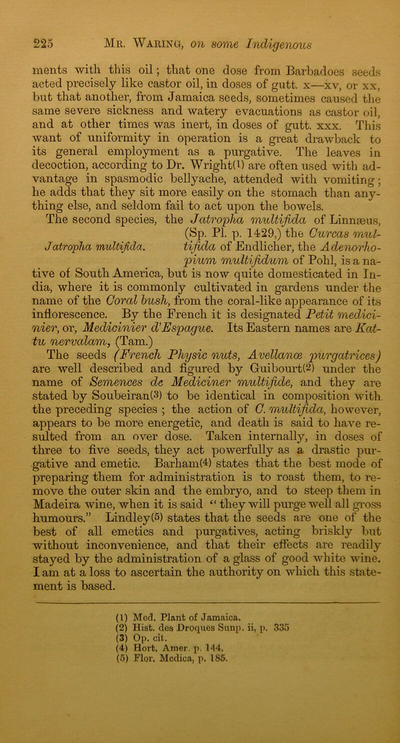ments with this oil; that one dose from Barbadoes seeds acted precisely like castor oil, in doses of gutt. x—xv, or xx, but that another, from Jamaica seeds, sometimes caused the same severe sickness and watery evacuations as castor oil, and at other times was inert, in doses of gutt. xxx. This want of uniformity in operation is a great drawback to its general employment as a purgative. The leaves in decoction, according to Dr. WrightB) are often used with ad- vantage in spasmodic bellyache, attended with vomiting; he adds that they sit more easily on the stomach than any- thing else, and seldom fail to act upon the bowels. The second species, the Jatropha multifida of Linnaeus, (Sp. PI. p. 1429,) the Gurcas mul- Jatropha multifida. tifida of Endlicher, the Adenorho- pium multifidum of Pohl, is a na- tive of South America, but is now quite domesticated in In- dia, where it is commonly cultivated in gardens under the name of the Coral bush, from the coral-like appearance of its inflorescence. By the French it is designated Petit medici- nier, or, Medicinier d’Espague. Its Eastern names are Kat- tu nervalam, (Tam.) The seeds (French Physic nuts, Arellanos, purgatrices) are well described and figured by Guibourt(1 2 3) under the name of Semences de Mediciner multifide, and they are stated by Soubeiran(3) to be identical in composition with the preceding species ; the action of G. multifida, however, appears to be more energetic, and death is said to have re- sulted from an over dose. Taken internally, in doses of three to five seeds, they act powerfully as a drastic pur- gative and emetic. Barham(4 5) states that the best mode of preparing them for administration is to roast them, to re- move the outer skin and the embryo, and to steep them in Madeira wine, when it is said “ they will purge well all gross humours.” Lindley(5) states that the seeds are one of the best of all emetics and purgatives, acting briskly but without inconvenience, and that their effects are readily stayed by the administration of a glass of good white wine. I am at a loss to ascertain the authority on which this state- ment is based. (1) Med. Plant of Jamaica. (2) Hist, des JDroques Sunp. ii, p. 335 (3) Op. cit. (4) Hort. Amer. p. 144. (5) Flor. Mcdica, p. 185.