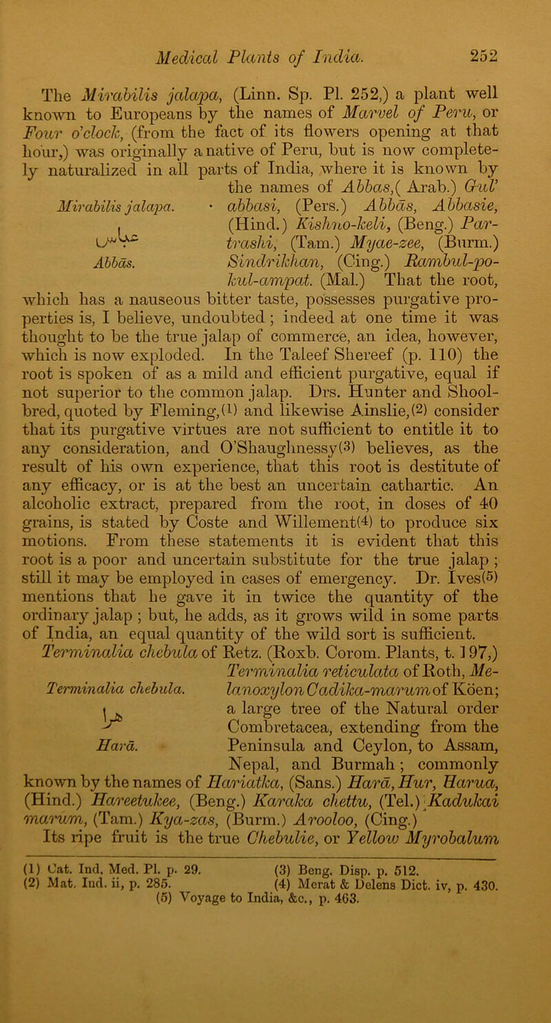 The Mirabilis jalapa, (Linn. Sp. PI. 252,) a plant well known to Europeans by the names of Marvel of Pern, or Four o'clock, (from the fact of its flowers opening at that hour,) was originally a native of Peru, but is now complete- ly naturalized in all parts of India, where it is known by the names of Abbas,( Arab.) GuV Mirabilis jalapa. • abbasi, (Pers.) Abbas, Abbasie, . (Hind.) Kishno-keli, (Beng.) Par- U* . trashi, (Tam.) Myae-zee, (Burm.) Abbas. Sindrikhan, (Cing.) Rambul-po- kul-ampat. (Mai.) That the root, which has a nauseous bitter taste, possesses purgative pro- perties is, I believe, undoubted ; indeed at one time it was thought to be the true jalap of commerce, an idea, however, which is now exploded. In the Taleef Shereef (p. 110) the root is spoken of as a mild and efficient purgative, equal if not superior to the common jalap. Drs. Hunter and Shool- bred, quoted by Fleming,(B and likewise Ainslie,(1 2) consider that its purgative virtues are not sufficient to entitle it to any consideration, and 0’Shaughnessy(3) believes, as the result of his own experience, that this root is destitute of any efficacy, or is at the best an uncertain cathartic. An alcoholic extract, prepared from the root, in doses of 40 grains, is stated by Coste and WillementH) to produce six motions. From these statements it is evident that this root is a poor and uncertain substitute for the true jalap ; still it may be employed in cases of emergencjc Dr. Ives(5) mentions that he gave it in twice the quantity of the ordinary jalap ; but, he adds, as it grows wild in some parts of India, an equal quantity of the wild sort is sufficient. Terminalia chebula of Retz. (Roxb. Corom. Plants, 1.197,) Terminalia reticulata of Iioth, Me- lanoxylon C adika-marum of Koen; a large tree of the Natural order Combretacea, extending from the Peninsula and Ceylon, to Assam, Nepal, and Burmah; commonly known by the names of Hariatka, (Sans.) Hard, Hur, Hcirua, (Hind.) Hareetulcee, (Beng.) Karaka chettu, (Tel.) Kaclukai marvm, (Tam.) Kya-zas, (Burm.) Arooloo, (Cing.) Its ripe fruit is the true Chebulie, or Yellow Myrobalum (1) Cat. Ind. Med. PI. p. 29. (3) Bong. Disp. p. 512. (2) Mat. I lid. ii, p. 285. (4) Merat & Delens Diet, iv, p. 430. (5) Voyage to India, &c., p. 403. Terminalia chebula. V Hard.