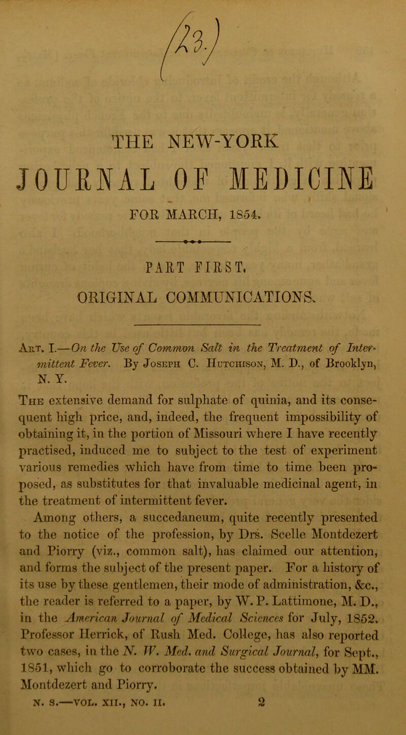 THE NEW-YORK JOURNAL OF MEDICINE FOR MARCH, 1854. - x PART FIRST, ORIGINAL COMMUNICATIONS, Art, I.—On the The of Common Salt in the Treatment of Inter- mittent Fever. By Joseph C. Hutcheson, M. D., of Brooklyn, N. Y. The extensive demand for sulphate of quinia, and its conse- quent high price, and, indeed, the frequent impossibility of obtaining it, in the portion of Missouri where I have recently practised, induced me to subject to the test of experiment various remedies which have from time to time been pro- posed, as substitutes for that invaluable medicinal agent, in the treatment of intermittent fever. Among others, a succedaneum, quite recently presented to the notice of the profession, by Drs. Scelle Montdczert and Piorry (viz., common salt), has claimed our attention, and forms the subject of the present paper. For a history of its use by these gentlemen, their mode of administration, &c., the reader is referred to a paper, by W. P. Lattimone, M. D., in the American Journal of Medical Sciences for July, 1852. Professor Herrick, of Rush Med. College, has also reported two cases, in the N. TV. Med. and Surgical Journal, for Sept., 1851, which go to corroborate the success obtained by AIM. Montdezert and Piorry.