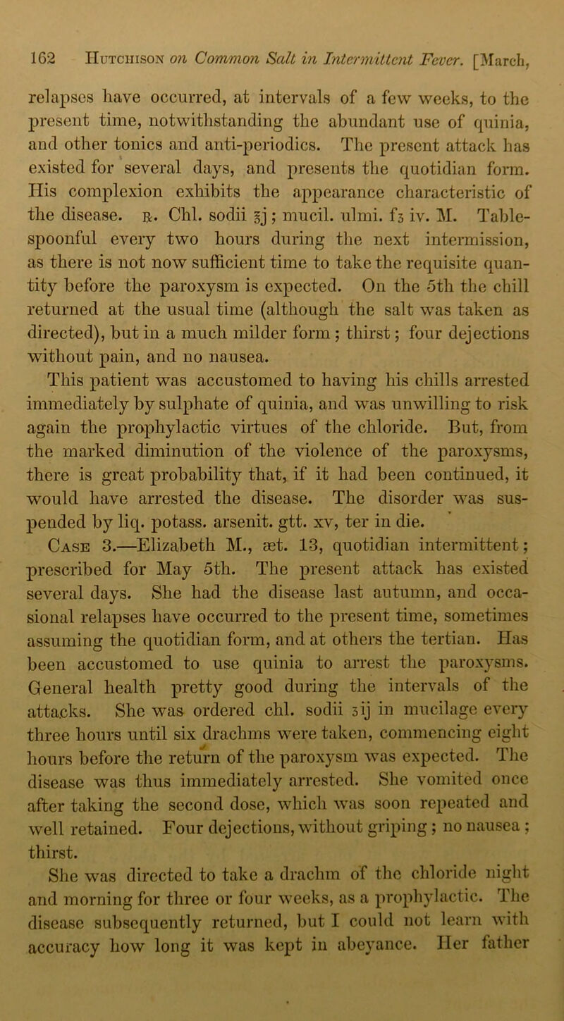 relapses have occurred, at intervals of a few weeks, to the present time, notwithstanding the abundant use of quinia, and other tonics and anti-periodics. The present attack has existed for several days, and presents the quotidian form. Ilis complexion exhibits the appearance characteristic of the disease, r. Chi. sodii §j ; mucil. ulmi. f3 iv. M. Table- spoonful every two hours during the next intermission, as there is not now sufficient time to take the requisite quan- tity before the paroxysm is expected. On the 5tli the chill returned at the usual time (although the salt was taken as directed), but in a much milder form ; thirst; four dejections without pain, and no nausea. This patient was accustomed to having his chills arrested immediately by sulphate of quinia, and was unwilling to risk again the prophylactic virtues of the chloride. But, from the marked diminution of the violence of the paroxysms, there is great probability that, if it had been continued, it would have arrested the disease. The disorder was sus- pended by liq. potass, arsenit. gtt. xv, ter in die. Case 3.—Elizabeth M., aet. 13, quotidian intermittent; prescribed for May 5th. The present attack has existed several days. She had the disease last autumn, and occa- sional relapses have occurred to the present time, sometimes assuming the quotidian form, and at others the tertian. Has been accustomed to use quinia to arrest the paroxysms. General health pretty good during the intervals of the attacks. She was ordered chi. sodii 3ij in mucilage every three hours until six drachms were taken, commencing eight hours before the return of the paroxysm was expected. The disease was thus immediately arrested. She vomited once after taking the second dose, which was soon repeated and well retained. Four dejections, without griping; no nausea; thirst. She was directed to take a drachm of the chloride night and morning for three or four weeks, as a prophylactic. The disease subsequently returned, but I could not learn with accuracy how long it was kept in abeyance. Her father