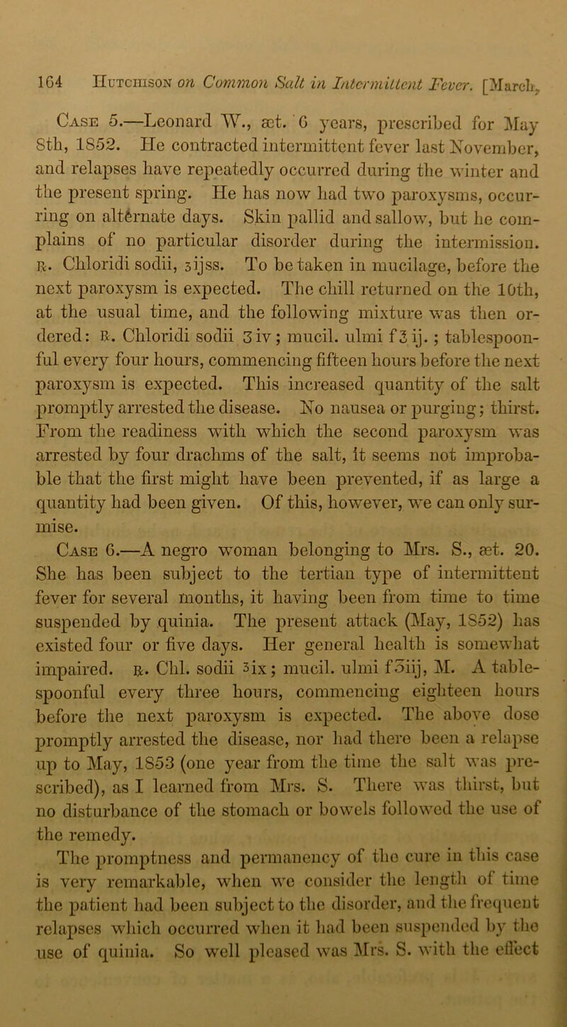 Case 5.—Leonard W., ast. G years, prescribed for May Sth, 1852. He contracted intermittent fever last November, and relapses have repeatedly occurred during the winter and the present spring. He lias now had two paroxysms, occur- ring on alternate days. Skin pallid and sallow, but he com- plains of no particular disorder during the intermission. R. Chloridi sodii, sijss. To betaken in mucilage, before the next paroxysm is expected. The chill returned on the 10th, at the usual time, and the following mixture was then or- dered: R. Chloridi sodii 3iv; mucil. ulmi f 3 ij. ; tablespoon- ful every four hours, commencing fifteen hours before the next paroxysm is expected. This increased quantity of the salt promptly arrested the disease. No nausea or purging; thirst. From the readiness with which the second paroxysm was arrested by four drachms of the salt, it seems not improba- ble that the first might have been prevented, if as large a quantity had been given. Of this, however, we can only sur- mise. Case G.—A negro woman belonging to Mrs. S., set. 20. She has been subject to the tertian type of intermittent fever for several months, it having been from time to time suspended by quinia. The present attack (May, 1S52) has existed four or five da}^s. Her general health is somewhat impaired, r. Chi. sodii six; mucil. ulmi f3iij, M. A table- spoonful every three hours, commencing eighteen hours before the next paroxysm is expected. The above dose promptly arrested the disease, nor had there been a relapse up to May, 1853 (one year from the time the salt was pre- scribed), as I learned from Mrs. S. There was thirst, but no disturbance of the stomach or bowels followed the use of the remedy. The promptness and permanency of the cure in this case is very remarkable, when we consider the length of time the patient had been subject to the disorder, and the frequent relapses which occurred when it had been suspended by the use of quinia. So well pleased was Mrs. S. with the effect