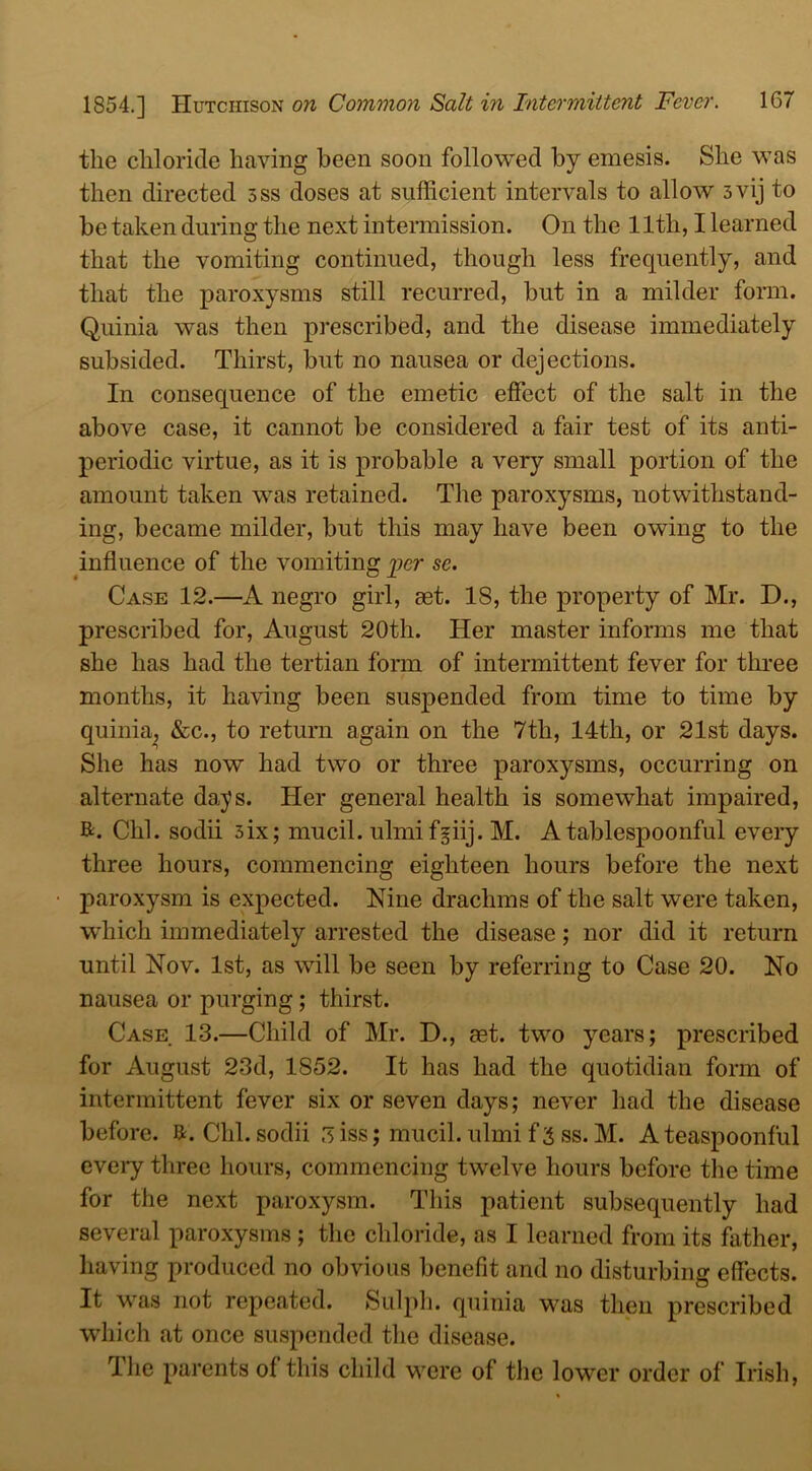 the chloride having been soon followed by emesis. She was then directed 5ss doses at sufficient intervals to allow 5vij to be taken during the next intermission. On the 11th, I learned that the vomiting continued, though less frequently, and that the paroxysms still recurred, but in a milder form. Quinia was then prescribed, and the disease immediately subsided. Thirst, but no nausea or dejections. In consequence of the emetic effect of the salt in the above case, it cannot be considered a fair test of its anti- periodic virtue, as it is probable a very small portion of the amount taken was retained. The paroxysms, notwithstand- ing, became milder, but this may have been owing to the influence of the vomiting per se. Case 12.—A negro girl, get. 18, the property of Mr. D., prescribed for, August 20th. Her master informs me that she lias had the tertian form of intermittent fever for three months, it having been suspended from time to time by quinia, &c., to return again on the 7th, 14th, or 21st days. She has now had two or three paroxysms, occurring on alternate days. Her general health is somewhat impaired, R. Chi. sodii 3ix; mucil. ulmifgiij. M. A tablespoonful every three hours, commencing eighteen hours before the next paroxysm is expected. Nine drachms of the salt were taken, which immediately arrested the disease; nor did it return until Nov. 1st, as will be seen by referring to Case 20. No nausea or purging; thirst. Case 13.—Child of Mr. D., aet. two years; prescribed for August 23d, 1852. It has had the quotidian form of intermittent fever six or seven days; never had the disease before. R. Chi. sodii 3 iss; mucil. ulmi f 3 ss. M. A teaspoonful every three hours, commencing twelve hours before the time for the next paroxysm. This patient subsequently had several paroxysms ; the chloride, as I learned from its father, having produced no obvious benefit and no disturbing effects. It was not repeated. Sulph. quinia was then prescribed which at once suspended the disease. The parents of this child were of the lower order of Irish,