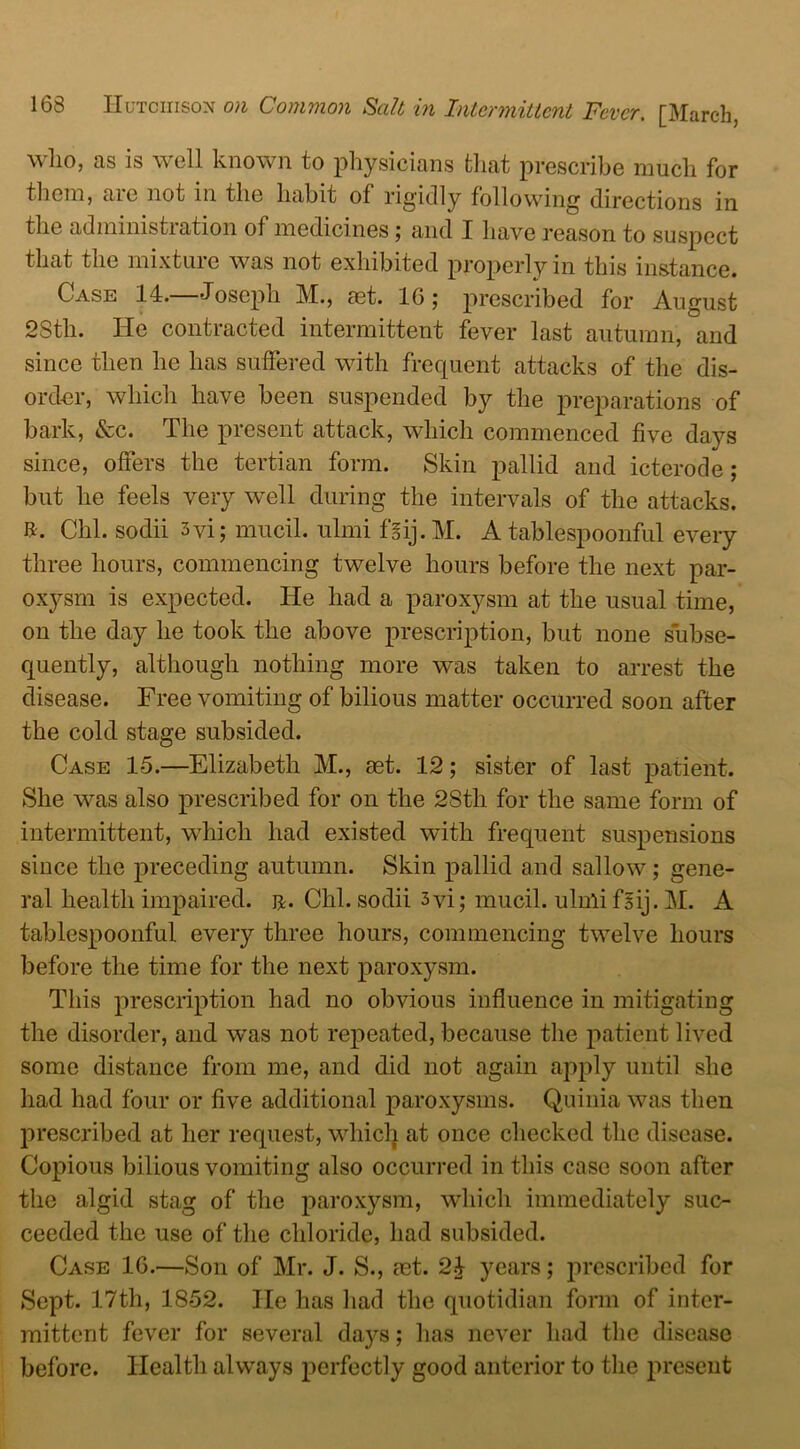 who, as is well known to physicians that prescribe much for them, are not in the habit of rigidly following directions in the administration of medicines; and I have reason to suspect that the mixture was not exhibited properly in this instance. Case 14.—Joseph M., aet. 16; prescribed for August 28th. He contracted intermittent fever last autumn, and since then he has suffered with frequent attacks of the dis- order, which have been suspended by the preparations of bark, &c. The present attack, which commenced five days since, offers the tertian form. Skin pallid and icterode ; but he feels very well during the intervals of the attacks, ft. Chi. sodii 3vi; mucil. ulmi f'sij. M. A tablespoonful every three hours, commencing twelve hours before the next par- oxysm is expected. He had a paroxysm at the usual time, on the day he took the above prescription, but none subse- quently, although nothing more was taken to arrest the disease. Free vomiting of bilious matter occurred soon after the cold stage subsided. Case 15.—Elizabeth M., aet. 12; sister of last patient. She was also prescribed for on the 28th for the same form of intermittent, which had existed with frequent suspensions since the preceding autumn. Skin pallid and sallow; gene- ral health impaired, ij. Chi. sodii 3vi; mucil. ulmi fsij. M. A tablespoonful every three hours, commencing twelve hours before the time for the next paroxysm. This prescription had no obvious influence in mitigating the disorder, and was not repeated, because the patient lived some distance from me, and did not again apply until she had had four or five additional paroxysms. Quinia was then prescribed at her request, which at once checked the disease. Copious bilious vomiting also occurred in this case soon after the algid stag of the paroxysm, which immediately suc- ceeded the use of the chloride, had subsided. Case 16.—Son of Mr. J. S., mt. 24 years; prescribed for Sept. 17th, 1852. He has had the quotidian form of inter- mittent fever for several days; has never had the disease before. Health always perfectly good anterior to the present