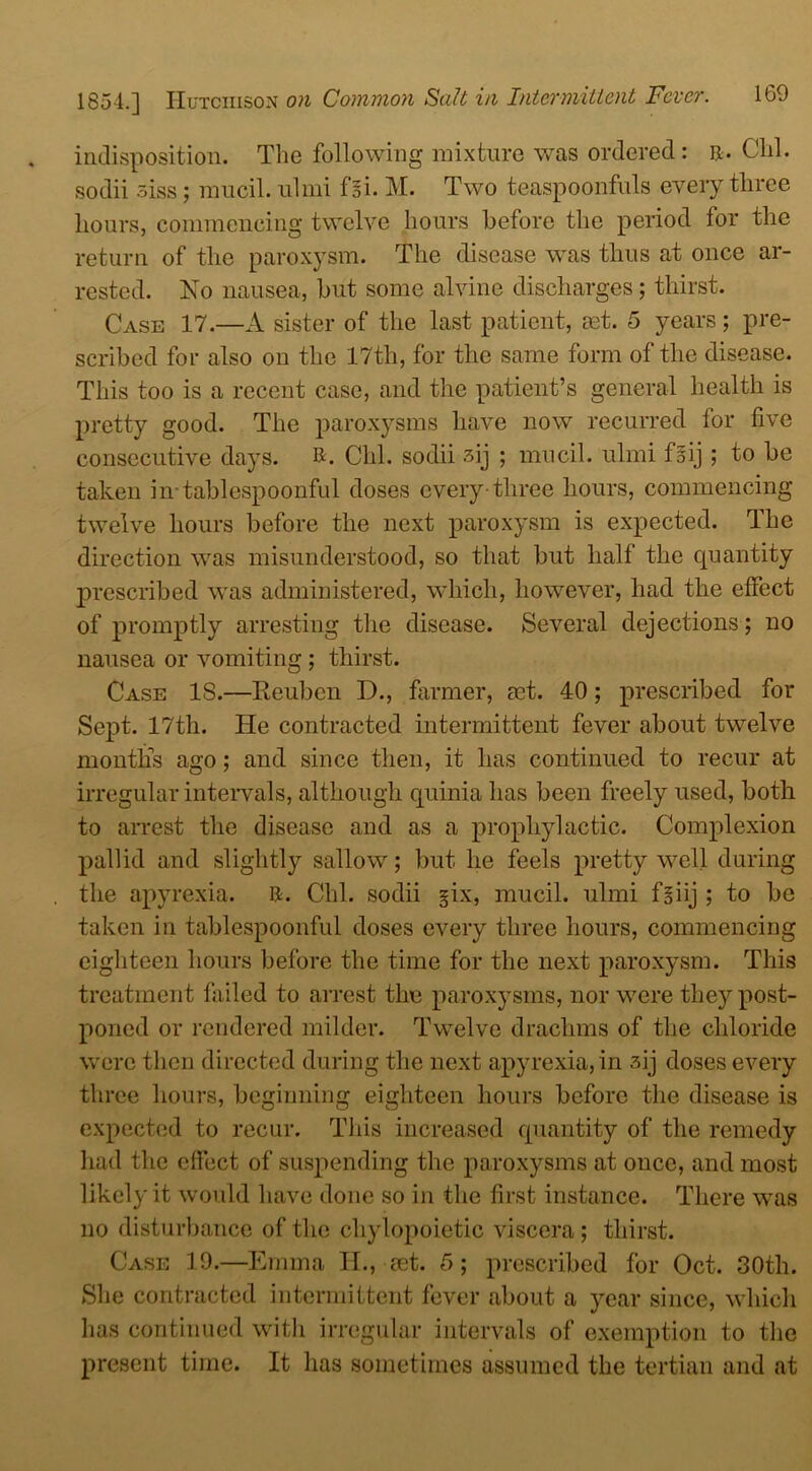 indisposition. The following mixture was ordered: r. Clil. sodii oiss; mucil. iilmi foi. M. Two teaspoonfuls every three hours, commencing twelve hours before the period for the return of the paroxysm. The disease was thus at once ar- rested. No nausea, but some alvinc discharges; thirst. Case 17.—A sister of the last patient, mt. 5 years ; pre- scribed for also on the 17th, for the same form of the disease. This too is a recent case, and the patient’s general health is pretty good. The paroxysms have now recurred for five consecutive days. R. Clil. sodii 3ij ; mucil. ulmi fiij ; to be taken in-tablespoonful doses every-three hours, commencing twelve hours before the next paroxysm is expected. The direction was misunderstood, so that but half the quantity prescribed was administered, which, however, had the effect of promptly arresting the disease. Several dejections; no nausea or vomiting ; thirst. Case 18.—Reuben D., farmer, set. 40; prescribed for Sept. 17th. He contracted intermittent fever about twelve months ago; and since then, it has continued to recur at irregular intervals, although cpiinia has been freely used, both to arrest the disease and as a prophylactic. Complexion pallid and slightly sallow; but he feels pretty well during the apyrexia. R. Chi. sodii §ix, mucil. ulmi f§iij ; to be taken in tablespoonful doses every three hours, commencing eighteen hours before the time for the next paroxysm. This treatment failed to arrest the paroxysms, nor were the}''post- poned or rendered milder. Twelve drachms of the chloride were then directed during the next apyrexia, in 3ij doses every three hours, beginning eighteen hours before the disease is expected to recur. This increased quantity of the remedy had the effect of suspending the paroxysms at once, and most likely it would have done so in the first instance. There was no disturbance of the chylopoietic viscera; thirst. Case 19.—Emma H., aet. 5; prescribed for Oct. 30th. She contracted intermittent fever about a year since, which lias continued with irregular intervals of exemption to the present time. It has sometimes assumed the tertian and at