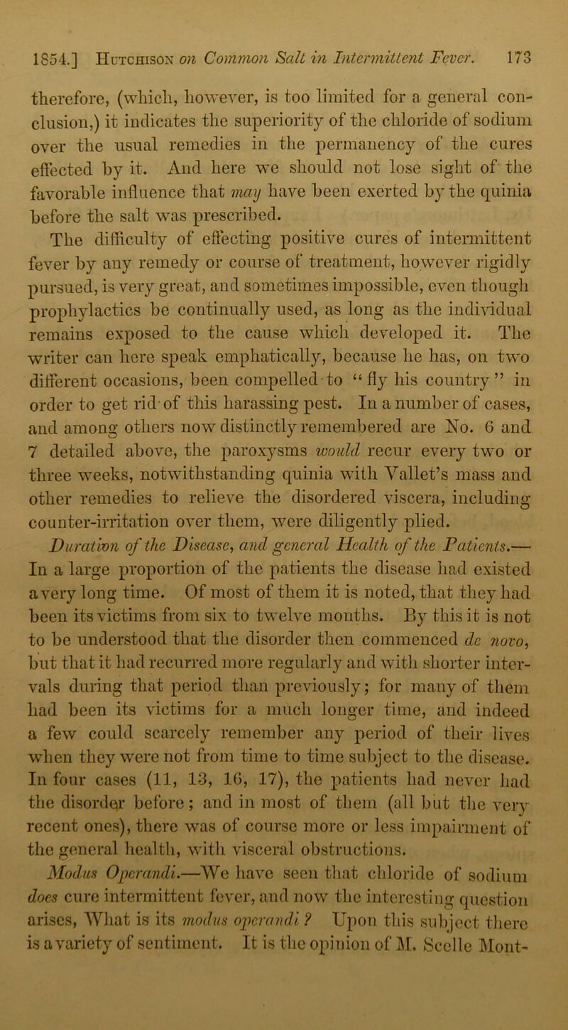 therefore, (which, however, is too limited for a general con- clusion,) it indicates the superiority of the chloride of sodium over the usual remedies in the permanency of the cures effected by it. And here we should not lose sight of the favorable influence that may have been exerted by the quinia before the salt wras prescribed. The difficulty of effecting positive cures of intermittent fever by any remedy or course of treatment, however rigidly pursued, is very great, and sometimes impossible, even though prophylactics be continually used, as long as the individual remains exposed to the cause which developed it. The writer can here speak emphatically, because he has, on two different occasions, been compelled to “fly his country” in order to get rid-of this harassing pest. In a number of cases, and among others now distinctly remembered are No. 6 and 7 detailed above, the paroxysms would recur every two or three weeks, notwithstanding quinia with Yallet’s mass and other remedies to relieve the disordered viscera, including counter-irritation over them, were diligently plied. Duration of the Disease, and general Health of the Patients.— In a large proportion of the patients the disease had existed a very long time. Of most of them it is noted, that they had been its victims from six to twelve months. By this it is not to be understood that the disorder then commenced de novo, but that it had recurred more regularly and with shorter inter- vals during that period than previously; for many of them had been its victims for a much longer time, and indeed a few could scarcely remember any period of their lives when they were not from time to time subject to the disease. In four cases (11, 13, 16, 17), the patients had never had the disorder before; and in most of them (all but the very recent ones), there was of course more or less impairment of the general health, with visceral obstructions. Modus Opcrandi.—We have seen that chloride of sodium does cure intermittent fever, and now the interesting question arises, What is its modus opcrandi ? Upon this subject there is a variety of sentiment. It is the opinion of M. Scclle Mont-