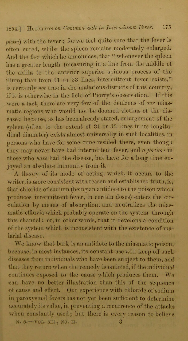 passu) with the fever; for we feel quite sure that the fever is often cured, whilst the spleen remains moderately enlarged. And the fact which he announces, that “ whenever the spleen has a greater length (measuring in a line from the middle of the axilla to the anterior superior spinous process of the ilium) than from 31 to 33 lines, intermittent fever exists,” is certainly not true in the malarious districts of this country, if it is otherwise in the field of Piorrv’s observation. If this were a fact, there are very few of the denizens of our mias- matic reoions who would not he doomed victims of the dis- O ease ; because, as has been already stated, enlargement of the spleen (often to the extent of 31 or 33 lines in its longitu- dinal diameter) exists almost universally in such localities, in persons who have for some time resided there, even though they may never have had intermittent fever, and a fortiori in those who have had the disease, but have for a long time en- joyed an absolute immunity from it. A theory of its mode of acting, which, it occurs to the writer, is more consistent with reason and established truth, is, that chloride of sodium (being an antidote to the poison which produces intermittent fever, in certain doses) enters the cir- culation by moans of absorption, and neutralizes the mias- matic effluvia which probably operate on the system through this channel; or, in other words, that it develops a condition of the system which is inconsistent with the existence of ma- larial disease. We know that bark is an antidote to the miasmatic poison, because, in most instances, its constant use will keep off such diseases from individuals who have been subject to them, and that they return when the remedy is omitted, if the individual continues exposed to the cause which produces them. We can have no better illustration than this of the sequence of cause and effect. Our experience with chloride of sodium in paroxysmal fevers has not yet been sufficient to determine accurately its value, in preventing a recurrence of the attacks when constantly used ; but there is every reason to believe n. s.—vol. xir., xo. ii. 3