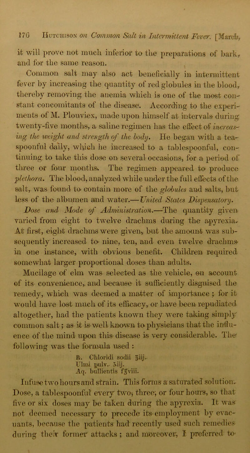 it will prove not much inferior to the preparations of bark, and for the same reason. Common salt may also act beneficially in intermittent fever by increasing the quantity of red globules in the blood, thereby removing, the anemia which is one of the most con- stant concomitants of the disease. According to the experi- ments of M. Plouviex, made upon himself at intervals during twenty-five months, a saline regimen has the effect of incrcas- ing the weight and strength of the body. He began with a tea- spoonful daily, which he increased to a tablespoonful, con- tinuing. to take this dose on several occasions, for a period of three or four months*. The regimen appeared to produce plethora. The blood, analyzed while under the full effects of the salt,, was found to contain more of the globules and salts, but less of the albumen and water.— United States Dispensatory. Dose and Mode of Administration.—The quantity given- varied from eight to twelve drachms during the apyrexia* At first, eight drachms were given, but the amount was sub- sequently increased to nine, ten, and even twelve drachms in one instance, with obvious benefit. Children required somewhat larger proportional doses than adults. Mucilage of’ elm was selected as the vehicle, on account of its convenience,, and because it sufficiently disguised the remedy, which was deemed a matter of importance ; for it would have lost much of its efficacy, or have been repudiated altogether, had the patients known they were taking simply common salt; as it is-well known to physicians that the influ- ence of the mind upon this disease is very considerable. The* following was the formula used : ft. Chloridi sodii Ulrni pulv- 3iij. Aq. bullientis fjviii. Infuse two hoursand strain. This forms a saturated solution. Dose, a tablespoonfut every two* three; or four hours, so that five or six doses may be taken during the apyrexia. It was not deemed necessary to precede its employment by evac- uants, because the patients had recently used such remedies during their former attacks; and moreover, I preferred to-